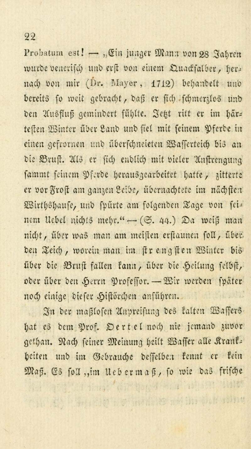 Probatem est! — »gm jua^er 9Äam v>on28 Sauren würbe üenerifd; xmt> cvfl von einem Öuacffalber, fyev-* nad; bpn mir (6r. Mayer, 1712) bcl;anbelt unb berettä fo weit gebracht/ bafi er ftd; -fc^mcrjloä unb ben '-tfuSfluß geminbert füllte. Se£t ritt er im Kar- tellen SBirtter über Sanb unb fiel mit feinem sPferbe in einen gefvornen unb übcrfcfyneieten Sßaffcrtcirf) bis an bie 83ui|L 2(13 er ftd; enbltcfy mit Bieter 2Cnjtvcngung fammt feinem $pj\:rbe herausgearbeitet f}atte, gitterte er öotgfrofl am ganjen Selbe, übernachtete im nad^fleit SBirtfySfyaufe, unb fpürte am folgenben Sage tfoti fei^ nem ttebel nichts mel;r.—(©. WO Sa wetfj man nidjt, über waS man am meijlen erjlaunen fbtt> über ben Seid), worein man im ftrengften SBtntcr bis über bie SBfttji fallen famt, über bie Teilung fe'lbfi, ober über im $erm sprofefibr.— 2£ir werben fpater noä) einige biefer «g>t{lörcl;eii anführen* Sit ber maptofen 2Cn?reifung beS falten SSaffevS fyat e3 bem $)rof. £)ertelnod; nie jemanb ju^or getfyaiu Sßacfc feiner Meinung fyeilt SÖSaffer alle Sixanh Reiten uni im ©ebraucfye beffetben lernt er fein S»a{|[. GS fp»„tm lieb er ma (3/ fo wie baS frifebe