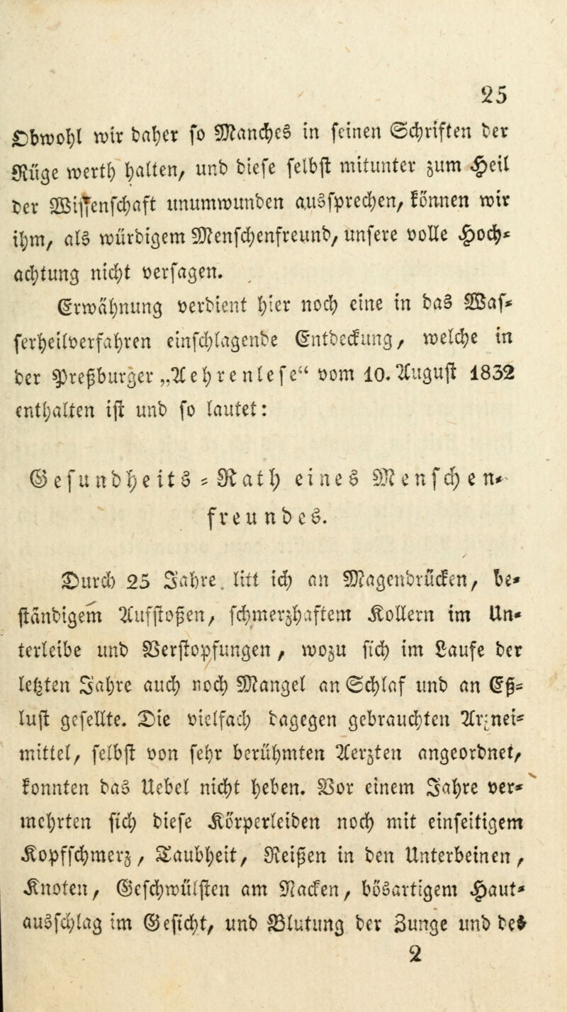 ßbwotyl toix fcal)cr fo 9ttand)eS in feinen ©Triften ber Stüge wertf) Ratten, unb btefe felbjl mitunter jum #eil fcet 2öt]Tenfd)aft unumwunben auSfprecben, formen wir tym, als rcürbigem SSttenfcbenfreunb, unfere solle £od>* acfytung nid)t serfagen. ; grroa^nung öerbient frier neefy eine in ba§ SBaf* ferfreifoerfafrren emfcfytagenbe ©ntbeefung, welche in ber Utefburg5t„?Ce^tenltfe üom lo.2Cugufl 1832 enthalten iji unb fo lautet: ©efunbt)eit§ ^ IRatl; zim$ S3?enfd;en* freu nbt$. £mrcb 25 Safere, litt icf) an SJtogenbrucfen, be* ftanbigem 2Cuffto^en, fcfymerjfraftem Rollern im Un* terteibe unb SBerjlopfungen, n?oju ftd) im Saufe ber legten Satjre aud) nod) Mangel an Schlaf unb an (£$* luft gefeilte. Sie melfacl) bagegen gebrausten Arznei- mittel/ felbjl von febr berühmten 2Cerjten angeorbnet, fonnten bö§ Uebel nid)t beben. SSor einem 3a$re tot* mcfjrten ftd; biefe Äorperletben nod) mit einfeitigem Äopffömerj/ Saubt;eit/ Steigen in ben Unterbetnen, Äuoten, ©efd)n>ü(jlen am Wadm, bösartigem Spant* au§fd;lag im ©eftcfyt, uni SSlutung bev Sunge unbbe* 2