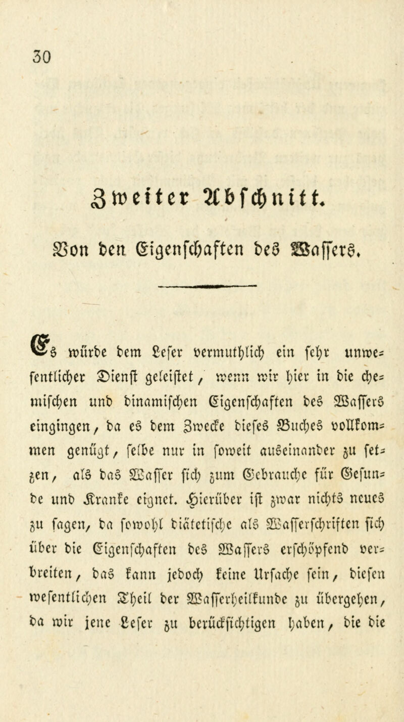 3n>c11cr Äbfftnftt SSon feeit gigenfd&aftcn beö Baffcta* ^2T§ nmrbe bem £efer &ermut$tu|) ein fetjr itmue* fentlicfyer £)ienft geleijtet, wenn wir fyier in bie d)e* mifd;en unb binamifd;en ßigenfdjaften be§ Sßaffevö eingingen/ ba e§ bem ütoecfe biefeS 33ud)eS üoGfom^ men genügt/ fefbe nur in fowett auSeinanber §u \tU gen, als ba§ SSaffer ftd) jum @cbraud;e für ©efun* be ttnb Äranfe eignet, hierüber tjl jroar ntd;t§ neues %w fagen, ba fowofyl tiätetifd;c als 2üafferfd>rtften ftd; über bie ßigenfcfyaften bcS SBajferS erfd;ityfcnb »er* breiten/ baS fann jebod; feine ttrfad;e fein, tiefen n>efent(id;en StyeU ber 2SafferI;ei(funbe ju übergeben/ ia wir jene Cefcr ju berütfftd;tigcn I;aben, bie bie