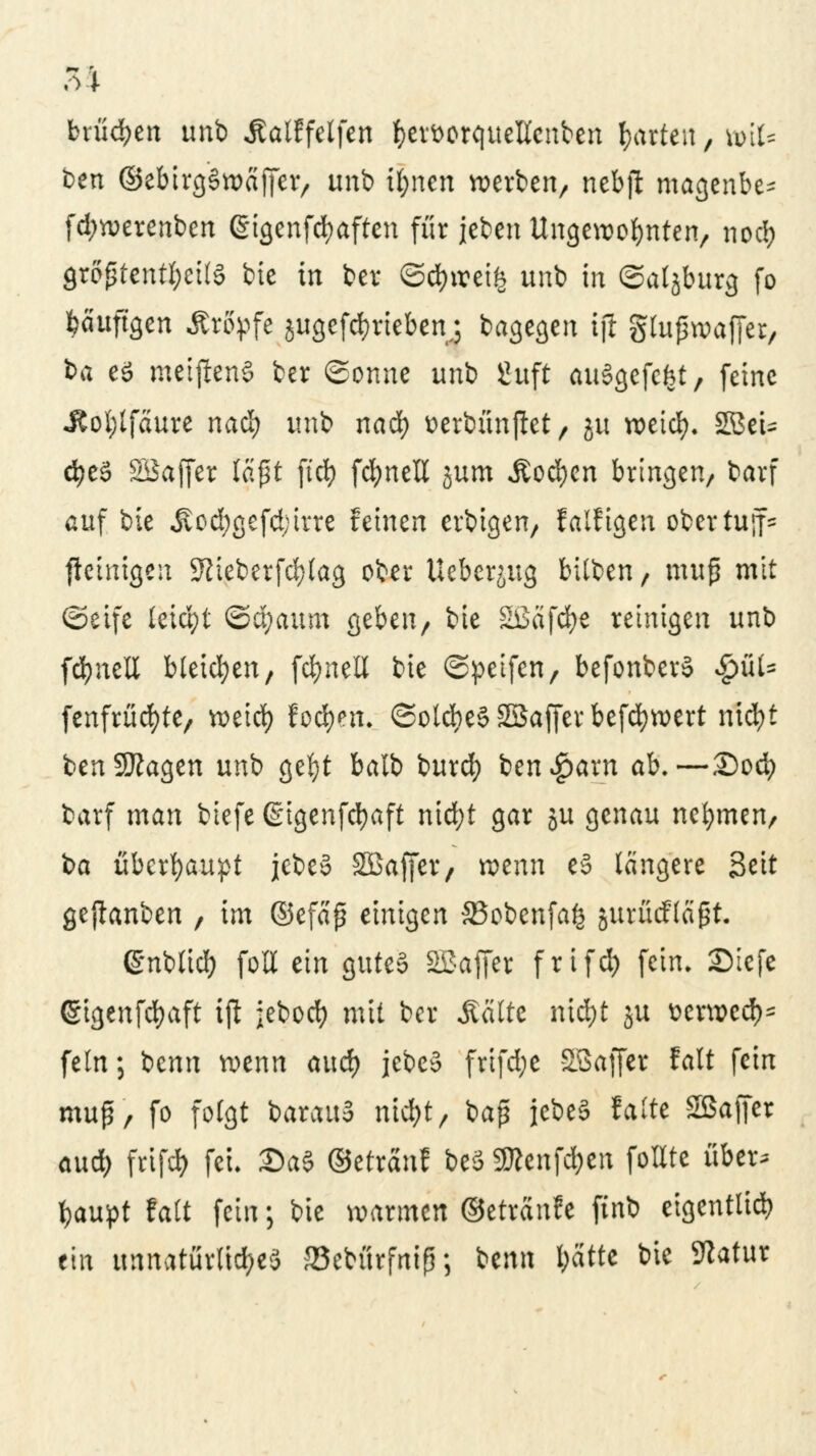 brünett unb Äalffelfen fcer&orqueKcnben garten, feit* ben (StebirgSwajfet, unb ifynen werben, nebft magenbe- fdjwerenben ßigenfcfyaften für jeben Ungewohnten, noc!) größtenteils bie in ber ©$wei$ unb in ©aljburg fo häufigen Kröpfe jitgefc&rieben.; bagegen ijl glußwaffer, ba es meistens ber ©onne unb guft auSgefefet, feine Jtol;tfäure na§ unb nad) tterbünftet, ju weid). 2BeU d?e3 SiSajfer laßt ftd) fcfynell jum Äod)en bringen, barf auf bie Äod;gefd;trre feinen erbigen, falfigen obertujf= ficinigen Sftieberfcfylag ober Ueberjug bilben, muß mit ©eife letd)t (cfyanm geben, bte SiSäfc^e reinigen unb fdjnell bleichen, fd)neli bie ©petfen, befonberS $fl.fc fenfrüd)te, weid) fod^en, ©olcbe§SSafferbefd)wert nicfyt benSKagen unb ge$t balb burd) ben^arn ab.—£)od) barf man tiefe (gtgenfcfyaft nid;t gar §u genau nehmen, ba überhaupt jebeS Sßaffer, wenn e§ längere Seit gepanben , im ©efaß einigen 33obenfa£ jurücflagt. ©nbttd) fott ein gutes SBaffer frifd) fein. £>iefe <§tgenfd)aft ijl jebod? mit ber Seilte nid)t ju Dcrwcc^ fein; benn wenn and) jebeS frifd;e SSaffer talt fein muß, fo folgt barauS md;t, baß jebeS falte Sßaffer aud) frifefy fei. £>a§ ©etranf beS ÜRenfd^en foUte über; fcaupt falt fein; bie warmen ©etranfe finb eigentlich ein unnatürliches JBebürfniß; itmx ftatte bie Sftatur