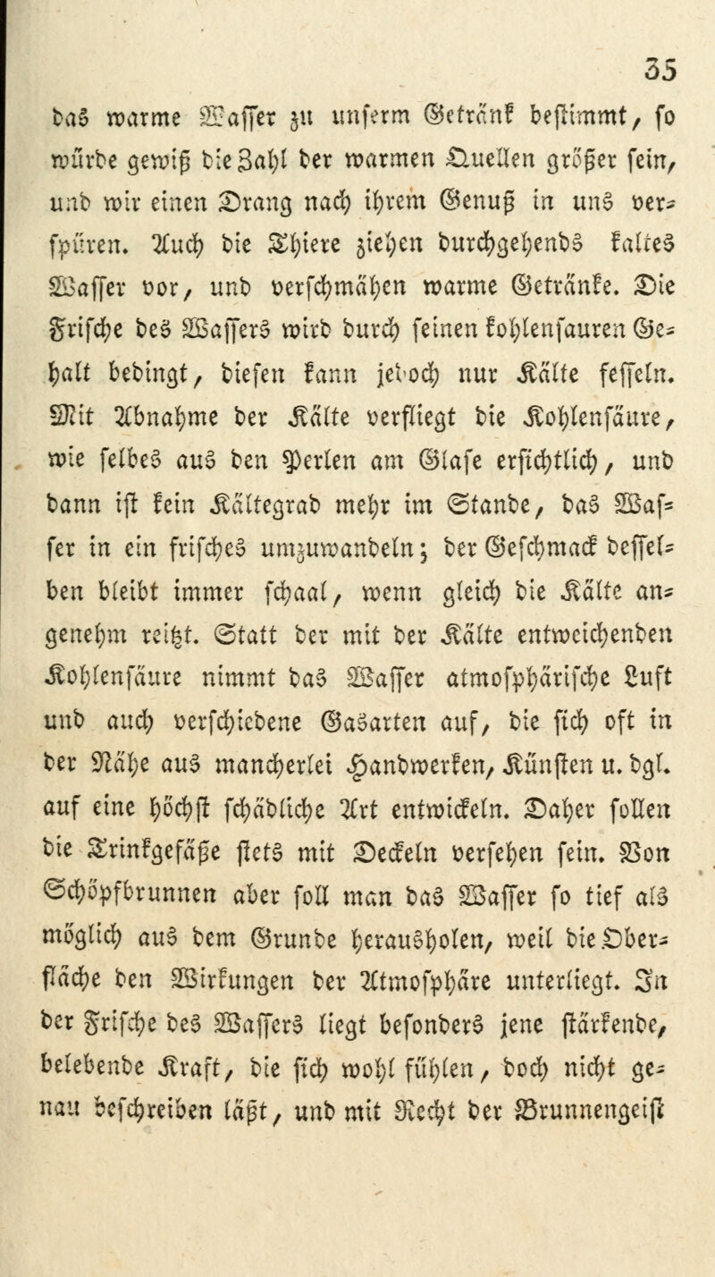 ba§ warme 32äffet gu imferm ©ettanf befli-mmt, fo würbe gewif? bie 3al)t ber warmen Quellen großer fein, unb wir einen ©rang nad) ifyrem @enu£ in uns tter- fpüven. %\xä) bie Spiere jfefcen burd>ge!)enb§ fatteS SBaffer öor, unb üerfcfymäfyen warme ©etvanfe. Sie griffe beö SSajfcrS wirb burd) feinen EoI;tenfauren ©e^ fjalt bebtngt, tiefen fann jelod? nur Staut feffeln. Seit Ebna&me ber Aalte verfliegt bie Äo&Ienfaure, wie felbeS au$ ben perlen am ©lafe erftcfytlicfy, unb bann ijl fein Äaltegrab mefyr im ©tanbe, ba§ 2öaf* fer in ein frifcfyeä umjuwanbeln; ber ©efcfymacf beffel* ben bleibt immer fcfyaal, wenn gleid) bie Aalte an* genehm teifjfc &tatt ber mit ber Stalte entweihenden Äol;lenfäure nimmt ba§ SBaffer atmofpfyärifd&e guft unb anü) üerfcfyiebene ®a$axtm auf, bie ftcfy oft in ber 9?äl;e au$ mancherlei ^anbwerfen/ fünften u. bgL auf eine $öcfcji fd?abttd>e %xt entwicfelm £)al;er follen bie £rinfgefa£e fletS mit ©eefetn fcerfetyen fein. SSon Schöpfbrunnen aber foB man baö SBaffer fo tief ai$ moglid) au§ bem ©runbe herausholen, weil bie .Ober- fläche ben SBirhmgen ber Ätmofpfyare unterliegt Sn ber griffe be§ SBafferS liegt befonberS jene jMrfenbe, belebenbe Ät#> bie fiel? wol;l füllen, bod) nityt &* nau betreiben laßt, unb mit Siecht ber SSrunnengeif*