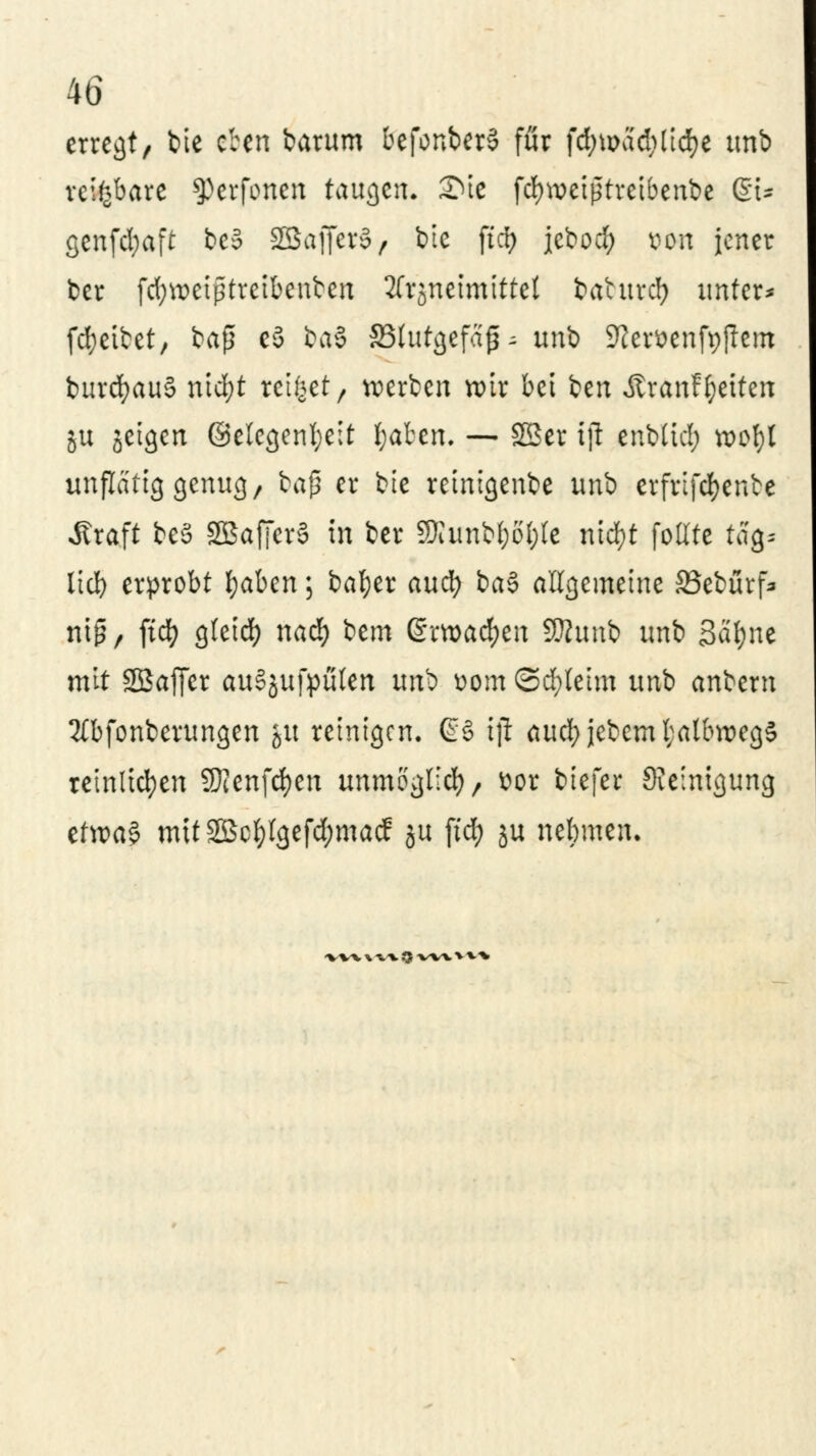 erregt, bie eben barum befonberS für fd;u>ad;(id)e unb reifebare ^erfonen taugen. 2>te fdnveiptreibenbe 6t* genfcfyaft be5 5BSaffcr§ / tote ftcfy jebod; do« jener ber fd;weißtretbenfcen 3frjneimtttcl baturcl? unter* fd;etbet, ba$ eS ba$ SBfatgefaf- unb Sfter&enfyftem burcfyauS nid;t reibet, werben wir bei ben ÄranF^etten ju jeigen ©elcgenfyeit ^aben. — SSer iß enbltcl; wofyl unflätig genug, baß er bie retnigenbe unb erfrifcfyenfce Äraft beS SBafferS in ber SKimbWte nic^t follte tag. lieb erprobt l)aben; bafyer auefy ba$ allgemeine 23ebürf* ntg / ft$ g(eid) nad) bem grwacfyen SSRunb unb Sätyne mit SBaffer auSjufpülen unb üom ©d)leim unb anbem 3lbfonberungen 51t reinigen. @§ iji aucfyjebeml;albu>cg§ reinlichen 9)Jenfcf)en unmöglich, ttor biefer Reinigung eftpaf mtt2Bcl)lgefd;macf ju ftd> ju nebmen. *wv \ w J$ -wx > v-v