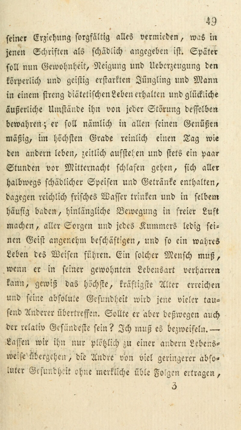 43 feiner drjtetyung forgfcilttg alles Dermieben / was in jenen ©d;rtften als fd)abüd) angegeben ijK ©Reiter foll nun ©ewof^eit, Neigung unb Ueberjeitgung ben förperlid; unb geizig erjlarften Sfmglmg unb 2Rann in einem ftreng bicitetifdjenSeben erhalten unb glücflid>e äußerliche Umftänbe il;n üon jeber Störung beffe&m bewahren-; er foll namlidE) in allen feinen ©enüßen mäßig, im l)od)j!en ©rabe remltdj einen Sag tx>ie ben anbern leben, jeitlid) auffielen unb jtet§ ein paar ©tunben t>or SJMttewacfyt fd;lafen ge^en, ftd) aller fyalbweg§ fd;äblid)er ©peifen unb ©etränfe tnfyalttn, bagegen reid;lid) frtfd)e§ Sßaffer trinfen unb in feibeut l)äuftg baben/ t)intangltd)e ^Bewegung in freier 2uft madjen, aller Sorgen unb jebe§ ÄummerS lebig fei* nen (Seift angenehm befestigen, unb fo ein waljre* Üben beS SÖeifen führen, ßin fo!d;er Sftenfd? muß, wenn er in feiner gewohnten SebenSart t)erl;arren tann, gewiß ba§ l)(>d) jle, Mftigjre Ortet erreid;eit unb feine abfotuie @efunbl;ett wirb jene vieler tau* fenb Ruberer übertreffen. ©ollte er aber belegen auefy ber refatfo ©efunbejle fein? 3$ mitp e§ bezweifeln, ~ .Sajfen wir Ü;n nur plfytiä) ju einer anbern 2ebe::S* we:fe übergeben, bfe tiftü' t>bn Diel geringerer abfo* tuter ©efuntynt cfcue merflic^e üble folgen ertragen, 5