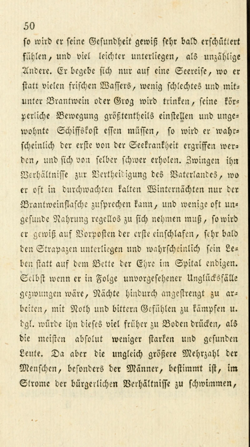 fo ttHtjb er feine ©cfunbtyeit gewiß fct>r batb erfd>üttert ful;Icn/ unb ötcl leid;ter unterliegen, als unjafylige Anbete. Gr begebe ftd; nur auf eine ©eereife, wo er fatt loteten frifd;en SBafferS, wenig fd)[ed;te§ unb mit* unter 23rantwein ober ©rog wirb trinfen r feine for* ^erlid;e ^Bewegung größtenteils einteilen unb unge* wofynte ©d;iff§foji effen muffen, fo wirb er ~\vaty* fd;einlid) ber erfa tton ber ©eefranfyeit ergriffen »er=> ben, unb ftd) oon felber fd)wer erholen. Swingen tt>ti §Serf;ältntffe jur 33ertl;ciiigung beS SSatcrlanteS, wo er oft in burd)wad;ten falten SMnternacfyten nur ber 33rantweinflafd)e gufprecfycn fann, unb wenige oft un* gefunbe SKafyrung regellos $u ftd; neljmen map, fowirb er gewiß auf SSorpofan ber erfa ctufd>lafea / fd;r balb icn ©trapajen unterliegen unb wal;rfd)einlid; fein 2e- htn jlatt auf bem SSette ber ßl;rc im (Spital enbigen. Sclbft wenn er in Solge unüorgefefycner Unglücksfälle gelungen wäre, Sftäcfyte l)inburcl) angefaengt 51t ar^ betten r mit Sftotl) unb bittern ©cfüljlen ju feimpfen U. tgl. würbe Ü;n biefeS ütel früher 51t SSoben brücfeit/ al$ bie metfan abfolut weniger jlarfen unb gefunbeu ßeufe. 25a aber bie ungleich größere ÜRefyrjal;! ber 9ftenfd;en, befonberS ber Scanner/ befammt tft, im ©frome ber bürgerlichen 33erl;ältnifa ju fd;wimmen,