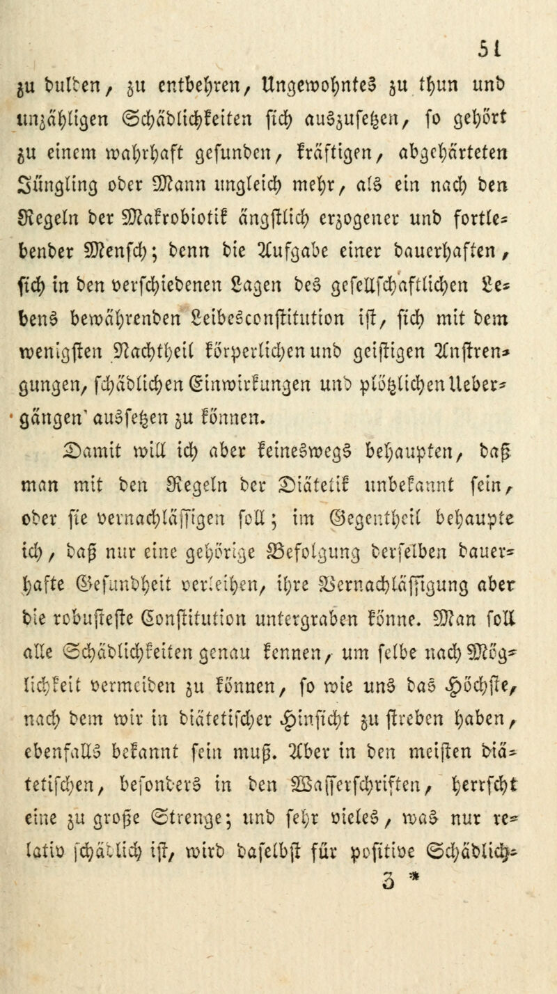 ju bul'cen, ju entbehren/ Ungewohnte? ju tyun unb imja&ttgen ©cfyäbticfyfeiten ficf> auSjufefcen, fo gebort ju einem wafyrljaft gefunbeu/ fräfttgen / abgekarteten Süngling ober Biaxin ungleich metyr, al§ ein nad) ben Siegeln ber Sftafrobiotif ängfttid) erlogener unb fortU- benber SKenfd); benn bie Aufgabe einer bauerfyaften, firf> in i>m fcerfcfyiebenen Sagen be§ gefellfd}aftlid)en £e* benS bewcifyrenben SctbcSconftitutton ift> ftd> mit bem wenigsten ■Ulafyfytil förderlichen unb geizigen SCnjhen* gungen/ fd;ablid)en@inwirfungen utö plöfeticfyenlieber* • gangen' auSfefcen ju fonnen. Sarait miß id) aber feme§n>eg§ behaupten/ baß man mit ben Siegeln ber ©iätettf unbefannt fein r ober fte ^evnad}lajTtgen foH; im ©egentbett btyauytt id) / ba$ nur eine gehörige ^Befolgung berfelben bauet* bafte ©efunbtyett verleiben, iljre fBernadjtafftgung aber bie robujtejte ßonftitution untergraben fomte. Sftan fott alle ©d)äblid;feiten genau kennen, um felbe natyWloQ* lityUit aermetben ju fönnen, fo wie um> bat ^öd^jle, nad) bem wir in biätetifd;er £tnftd)t ju jireben fyaben , ebenfalls bclannt fein mup, 2£ber in ben meiflen bicU tetifd;en, befonfcerS in ben 2ßa{ferfd;rifteiv ^errfd?t eine ju große (Strenge; unb fel;r meleS/ tt>a§ nur re* latio fcfyäUtcb ijl, wirb bafelbjl für pofttfoe ©d;äblid^ 3 *