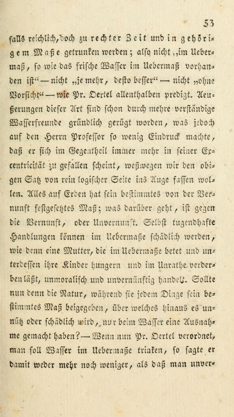 falls re:cfyü:b/bod) 51t reifer 3 e11 unb in 3 et)0rt^ gern SttafSe getrunfen werben; alfo ntcfyt ,?tm Ueber* mafü, fo wie ba§ frifcfye Sßaffer im Uebermajj t)orl;an* ben ijl — nicfyt „jemel;r, beflo beffer ~ ntd)t „ofync öorftdf}t — wie $r. Wertet allenthalben prebtgt. 2teu* gerungen biefer 2frt finb fc^on burcfy meiere üerjlcinbigc SBajferfreunbe grünblicf) gerügt worben, wa§ jebod) auf ben $errn sprofeffor fo wenig (Stnbrucf machte, ba$ er ftd) im ©ege.itfycil immer mefyr in fetner Ott* eentricifät |ti gefallen fefyeint, wogegen wir bcn obi- gen @afc von rein logifd)er Seite m3 42tuge faffen wol* lern 2£Ue§ auf ßrbert §at fein bejlimmte§ von ber 83er-» nunft fe$gefe£te§ SKaf; \va$ barüber gefyt, ijl gegen bie S3ernunft/ ober Unvernunft ©elbji tugenbfyafte <£>anblungen tonnen im Uebcrmape fdjabltcfy werben, wie benn eine SJhttter, bie tmUebermajse btUt unb un- terbeffen tyre Ätnber (jungem unb im Unratfye,t>erber* ben laßt, unmoralifdf) uni> unvernünftig fjanbetf. Sollte nun benn bie Sftatur, wcifyrenb fte jcbein Singe fein bc* fftmmteö Sttaß beigegeben, über welches l;tnau§ e§ im* Bufc ober fcfyablidf) wirb,, nur beim SSaffer eine 2Cu§nafy* me gemacht fyaben?—2Benn nun $)r. Scrtet worbnet, man foU SBafier im Uebermajje triafen, fo fagte er bamtt weber mefcr noi) weniger, att bap man unser*