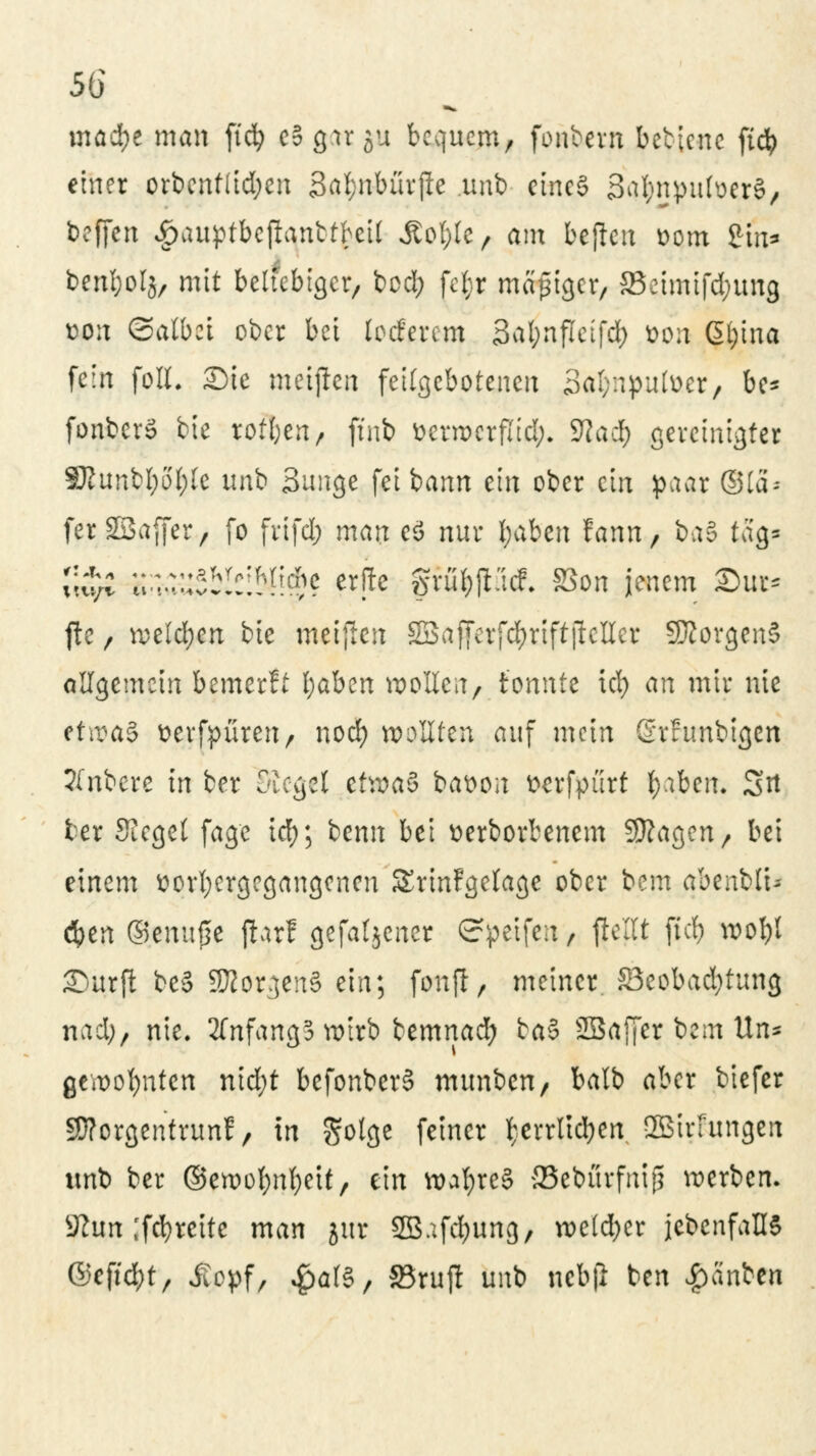 mad}e man ftdfj e§ cprju bequem, fonbem betlenc ftcfy einer orbent(id;en 3af>nbürjle unb cinc§ Sa&njmfoerS, beffen £auptbeftanttbeil Äofyle, am befielt t>om £tn* benljolg, mit beliebiger, bod; fejr madiger, S3etmtfd;ttng ton ©albet ober bei locfevem Safynflcifd) *>on Gtytna fein foll. Sie maßen feilgebotenen Safynpufoer, be- fonberö bie rotten, ftnb ttcrwcrfiid;. 9?ad; gereinigter SRunbljo(;Ie unb Bunge fei bann ein ober ein paar ©la- ferSBaffer, fo frifd; man tf nur fyaben fann, ba§ tag» x\i;l H^yblslMlf? ^fte fjrufcpcf. S5on jenem ©ut* fte / welchen bie meijten äBSafferf^rtftjleKet SKorgenS allgemein bemerft l;aben sollen, tonnte icl> an mir nie ffwa§ tterfpüren, noef) wollten auf mein Srfunbtgen tfnbere in ber Siegel etwas bat>on tterfpürt fy.tben. Sit ter Siegel fage icfy; benn bei üerborbenem Sttagen, bei einem vorhergegangenen SrinFgetage ober bem abenbli* cfyen ©emtfje fhrf gefallener Steifen, flellt ftcfy wofyl Surft be§ SföorgenS ein; fonft, meiner S3eobad)tung nad;, nie. 2fnfang3 wirb bemnad) ta$ SBaffer beut Un* gewohnten nid;t befonberS munben/ balb aber biefer Sttorgentrunf, in gotge fetner fcerrtft&en 2Birfungen wnb ber ©ewofynfyeit, ein wafyreS aSebürfnip werben. 5Kun ,'fcfyrette man jut SQBafd^ung, weldjer jcbcnfallS ®c\iä)t, $ppf/ #al$, 93rujt unb ncbjl ben $änUn