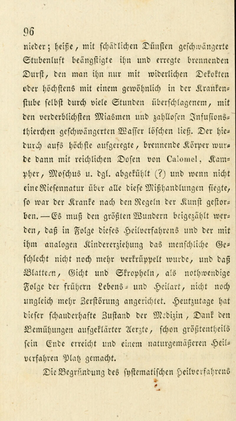 niebet; fyetße, mit fd;atlid}cn fünften gef<fyw5ngerte ©tubenluft beangjiigte Um unb erregte brennenben Surft/ ben man tl;n nur mit wiberlicfycn £)efoffen ober fyodjftenS mit einem gcvoofynlid) in tcr Äranfen* ftube felbji burd) »tele ©tunben überfd^tagenem, mit ben t>crberb(idf)flen SKiaSmen unb jabHofen SnfujtonS* tl)iercl)en gefebwangerten SSaffer löfd;en ließ, ©er §\t* burd) aufS l;6d)fte aufgeregte, brennenbe Körper H>ur* be bann mit reichlichen Sofen fcon Calomel, &<mt* :pf;er, 50Jofcf)u3 u. bgt. abgefüllt (?) unb wenn niebt eineSiiefennatur über alle biefc Sftißbanblungen ftegte, fo war ber Jtranfe nad) ben Siegeln ber Äunjl geftor* ben. —ß§ muß ben größten SBunbern beigeja^tt wer* ben, baß in golge biefeS ^etfocrfafyrenS unb ber mit ifym analogen Jttnbercrjieljung baS menfd)iid)c ©e- (d)Ied}t nid)t nod) mcfyr verkrüppelt würbe/ unb baß S3tattern, ©id;t unb ©fropfyefn, al§ notfyroenbige golge ber frühem 2cben§- x\n^ ^eilart, uid)t nod; ungteid) mef;r Scrfiorung angerichtet, $cut$utage Ijat tiefet fd;auberl;afte Bujlanb ber SRebijtn , San? ^n S5emül)itngen aufgef(arter Äetjte, fdjon größtenteils fein ßnbe erreid;t unb einem naturgemäßeren Spt\U verfahren ?)lafe gemacht. £üc33cgrunbung beS ft)ftematifd;en ^eilv>evfal;rcnö