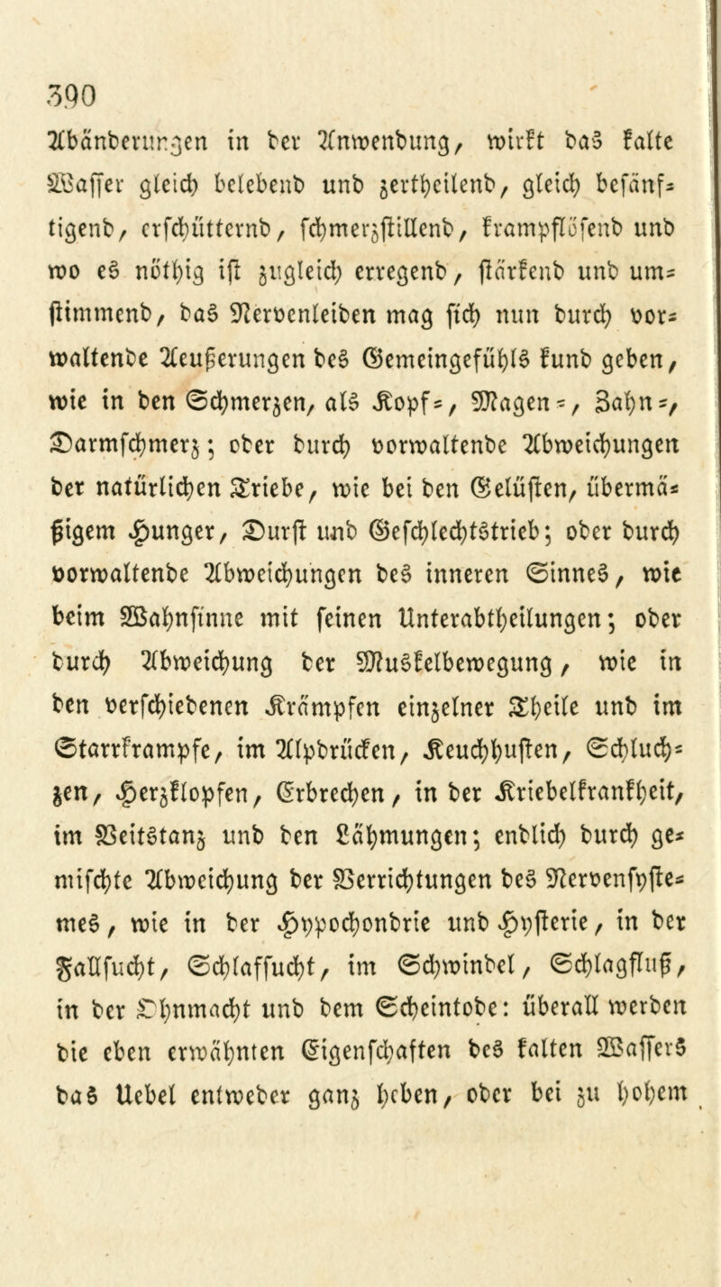 2Cbänberur3en ** tcv Ämoettbmtg/ wirft ba3 falte SBafjer gletd) belebenb unb gertfycttenb, gletcfy befanf* tigcnfc/ crfcbüttevnb, fernerjjitrienb/ frampflofcnb unb wo e3 nötfyig ifi jugletcfy erregenb, flärfcnb unb um- jltmmenb, ba§ -ftemnleiben mag ftd) nun burd) üor* waltcnbc Aeuperungen be§ ©emeingefüfylö funb geben, wie in ben ©cfymersen, als Äopf*, SKagen-, Safyn-, £)armfd)mer$; ober burdf) ttorwaltenbe Abweichungen ber natürlichen triebe, wie bei ten ©elüften, überma* fngem junger, ©urji uaib ©efd)ted)t6trieb; ober burd) öorwaltenbe Abweisungen be§ inneren ©inne§, wie beim SBafynftnne mit feinen Unterabteilungen; ober burd; Abweidjung ber 9flu§felbewegung, wie in ben t>erfcf)iebenen Krämpfen einzelner Steile unb im ©tarrframpfe, im Alpbrücfen, Äeud)l;uften, ©cfylud)* jen, ^erjflopfen, ßrbrecfyen, in ber itriebelfranffcett, im §3eit3tanj unb ben ßatymungen; enblid) burd) ge* nüfcfyte Abweidjung ber Verrichtungen be§ SRer&enfpjte* tne§, wie in ber £t):pocfyont)rie unb #t;jterie, in ber gaüfuc&t, ©tfjlaffudjt, im ©d)winbel, ©d)tagflu£, in ber STljnmacfyt unb bem ©cfyeintobe: überall werben bie eben erwähnten @igenfd;aften bc3 falten SGBaflcrS baS Uebet entweber ganj lieben, ober bei JU t)ol)em