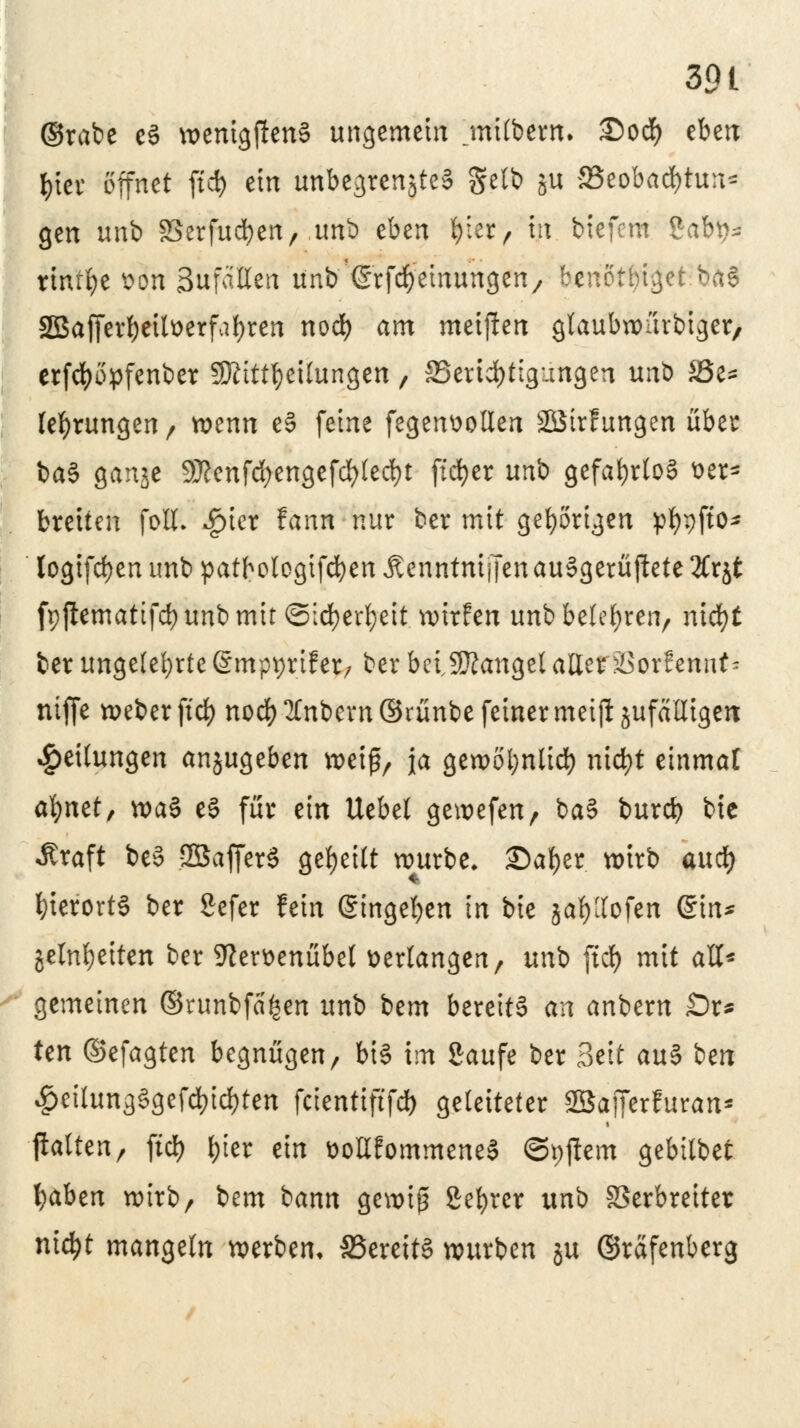 39 t ©rabe c3 wemgjIenS ungemein jnübern. £)od) eben l)'m öffnet ftd) ein unbegrenzte* gelb ju SSeobad&tun* gen unb SSerfucfyen, unb eben ^ier r ttt biefem %ab\)* rinrfye von SufaHen unb (Srfdyetnungen, benotbiget ba§ 2Bafferf)eilverfabren nod) am meijlen gtaubwurbiger, erfdjopfenber SKitt^eilungen, ffiertcfjtigungen unb JÖe= (errungen/ wenn e§ feine fegenvollen SBirfungen übet: ba3 ganje Sßenfdjengefcfylecfyt ftcfyer unb gefahrlos ver- breiten foll- £icr fann nur ber mit gehörigen pfyrjfto* logifd)enimbpatbo(ogifd)enÄenntnijTenau§gerüftete3(rjt fppemattfcbunbmit ©id)er^eit wirfen unb belehren, nid)t ber ungelefyrte (Smpprtfer, ber beiSttangel allerSSorfemit^ ntfie weber ftd) nod) 2£nbern ©rünbe feiner metfl jufäUtgert Teilungen anzugeben »elf, ja gewot;nlid) ntd>t einmal cfyntt, wa$ e§ für ein Uebet gewefen, ba§ burd) bie «ftraft be§ SBafferS geseilt würbe. Safyer. wirb aud) hierorts ber Sefer fein gingeben in bie jafyllofen @in* jetnfjetten ber 9lervenübel verlangen, unb ftd) mit all* gemeinen ©runbfafcen unb Um bereite an anbern £5r* ten ©efagten begnügen, bi§ im Saufe ber Seit au§ ben £>eilung3gefd)id)ten fcienttftfd) geleiteter SSafferfuran- jlattcn, ftd) f)ier ein vollfommeneS ©pjiem gebübet fyaben wirb/ bem bann gewiß Selber uni> Verbreiter nic^t mangeln werben, £3erett§ würben ju ©rafenberg