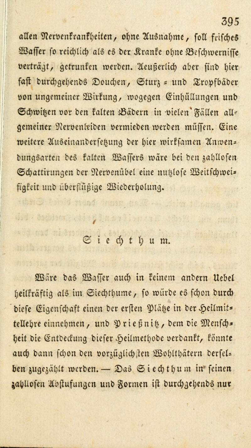 allen ^erttenfranfljeiten, ofjne 2£u3naf)me, foU frtfd>c5 Sßaffer fo retd>ttd> oB e§ ber Äranfe ofyne 23efd)werntffe »erträgt, getrunfen werben» 2CeuperItd> aber fwt> fyier fajt burd;gel;enb3 i^oueben, ©turj * unb SEropfbabcr uon ungemeiner Sötrfung, wogegen ßinbüllungen unb @d)wi£en t>or ben falten labern in-meiert* gatten aü^ gemeiner Sfteröenltiben fcermieben werben muffen. @me weitere 2lu6einanberfe£ung ber fyier wirffamen llnxvtn* bungSarten beS falten 2Bajjer3 wäre bei btn jaljllofen ©djattiwngen ber 9ierttenübel eine nufclofe 2Beitfct)weU ftgfett un'O überßüptge SEBieber^olung. © i c d) t t) u m. SBare ba§ 2Ba[fer auef) in feinem aniexn Uebel l;eilfraftig als im ©iecbtbume, fo würbe e3 fdjort burd) btefe ßigenfcfyaft einen ber erjlen spiafee in ber £etlmit* telleljre einnehmen , unb ty r i e p n i fc , bem Die fSttenfcb* l>ett bie Sntbecfung biefer ^eilmetl)obc üerbanft, fönnte aud) bann fdjon ben üorjügücb.len SBol)l(i;atern berfeU ben jugejaljlt werben*— 2)a§ ©iedfotfyum in* feinen ja&Uofen #bjlufungen unb gormen ifl burd)gel;enbö nur
