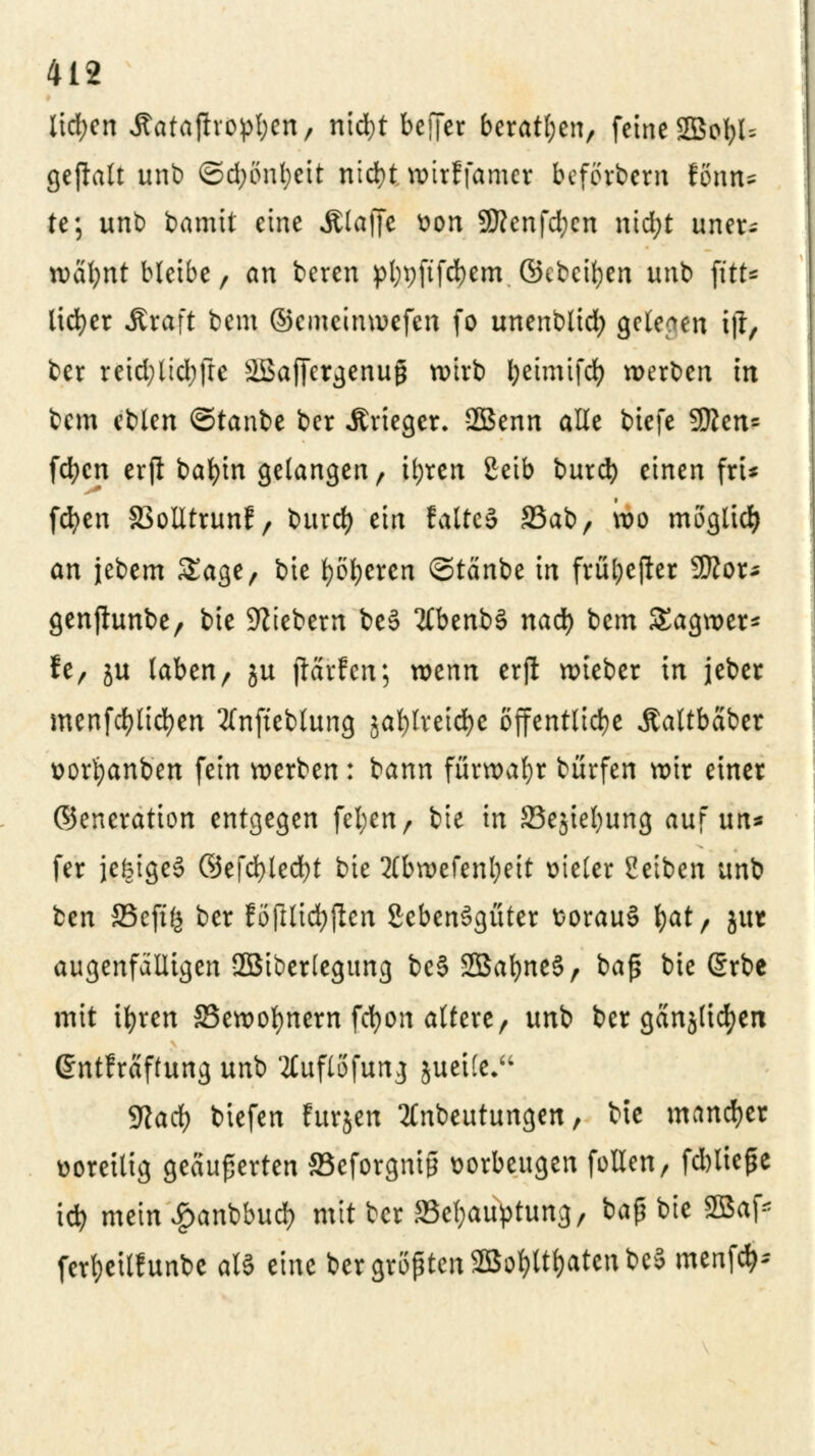 lid;en Äatajhopfyen, nid)t beffer beratl;en, feine SBofyU gejlalt unb ©d;önl;eit nidjt wirf famcr beferbem fönn* te; unb bamit eine .Klaffe tton SKcnfd;en nid;t uner- wähnt bleibe, an beren pl;pftfd)em ©ebctyen iinb fttt- licfyer Äraft bem ©emeinwefen fo unenblid) gelegen ijt, ber reid;ltd;fre SBaffcrgenuß wirb l;eimtfd) werben in bem eblen ©taube ber Artiger. SBenn alte biefe 9flen= fd;cn erft bafyin gelangen, tl;ten £eib burd) einen fri* fcfyen 33olltrunf/ t>urd> ein faltcS S3abr wo möglich an jebem Sage, bie fyöfyeren ©tänbe in früfoejier 9ttor* genjhmbe/ bie fiebern be§ #benbä nad) bem SEagwer* h, ju laben, $u flärfcn; wenn erft wieber in jeber menfcfylicfyen 2(nfteblung jafylretdfoe öffentliche Äaltbäber üorfyanben fein werben: bann fürwahr bürfen wir einer ©eneratton entgegen fel)enr bie in 33e$iel)ung auf \m* fer jekige§ ©efcfyledjt bie Xbwefenljeit vieler Setben unb ben SSefifj ber föftlicfyften SebenSgüter fcorauS fyat, gut augenfälligen SBiberlegung be§ SBafyneS, baß bie @rbe mit ifyren SSewoljmem fcfyon altere, unb ber gänjlicfyen ßntEräftung unb tfuflofung jueife, 9?ad) biefen furjen 2£nbeutungen, bte mancher voreilig geäußerten Seforgntp vorbeugen füllen, fd)ließe iö) mein £anbbud) mit ber SSefyauptung, baß bie 2Baf* ferl;eit!unbe all eine ber größten 2Bol)ltfyatenbc5 menfö*