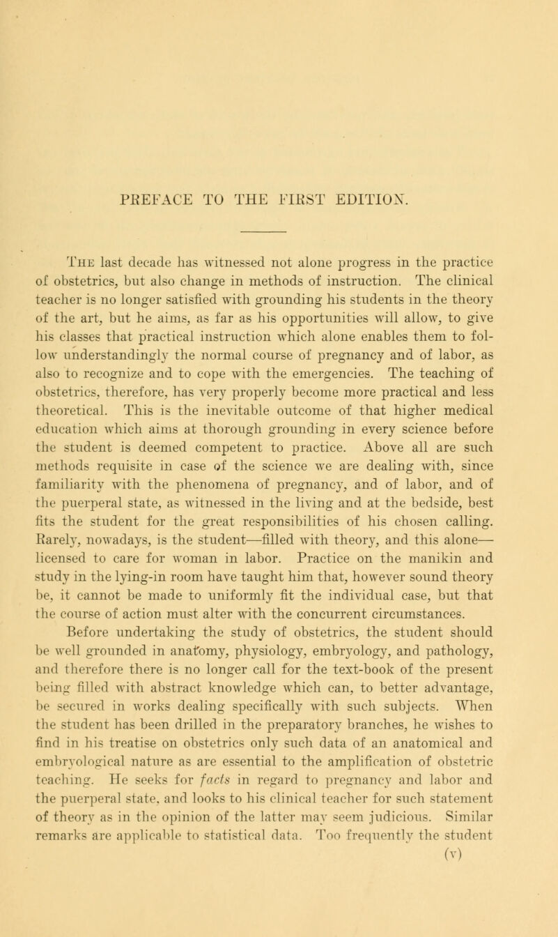 The last decade has witnessed not alone progress in the practice of obstetrics, but also change in methods of instruction. The clinical teacher is no longer satisfied with grounding his students in the theory of the art, but he aims, as far as his opportunities will allow, to give his classes that practical instruction which alone enables them to fol- low understandingly the normal course of pregnancy and of labor, as also to recognize and to cope with the emergencies. The teaching of obstetrics, therefore, has very properly become more practical and less theoretical. This is the inevitable outcome of that higher medical education which aims at thorough grounding in every science before the student is deemed competent to practice. Above all are such methods requisite in case of the science we are dealing with, since familiarity with the phenomena of pregnancy, and of labor, and of the puerperal state, as witnessed in the living and at the bedside, best fits the student for the great responsibilities of his chosen calling. Rarely, nowadays, is the student—filled with theory, and this alone— licensed to care for woman in labor. Practice on the manikin and study in the lying-in room have taught him that, however sound theory be, it cannot be made to uniformly fit the individual case, but that the course of action must alter with the concurrent circumstances. Before undertaking the study of obstetrics, the student should be well grounded in anatomy, physiology, embryology, and pathology, and therefore there is no longer call for the text-book of the present being filled with abstract knowledge which can, to better advantage, be secured in works dealing specifically with such subjects. When the student has been drilled in the preparatory branches, he wishes to find in his treatise on obstetrics only such data of an anatomical and embryological nature as are essential to the amplification of obstetric teaching. He seeks for facts in regard to pregnancy and labor and the puerperal state, and looks to his clinical teacher for such statement of theory as in the opinion of the latter may seem judicious. Similar remarks are applicable to statistical data. Too frequently the student