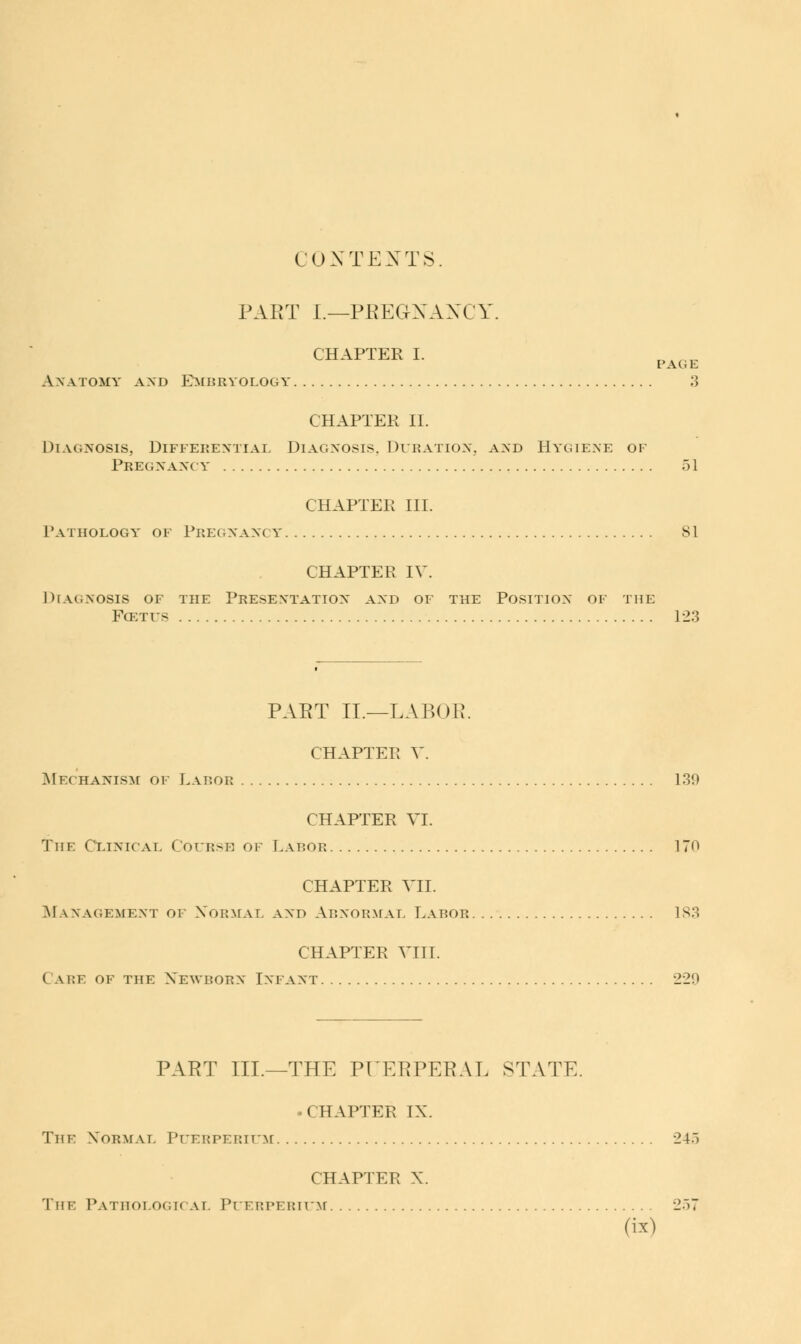 CONTEXTS. PART I.—PREGNANCY. CHAPTER I. Anatomy and Embryology 3 CHAPTER II. Diagnosis, Differential Diagnosis. Duration, and Hygiene of Pregnancy 51 CHAPTER III. Pathology of Pregnancy 81 CHAPTER IV. Diagnosis of the Presentation and of the Position of the Fcetfs 123 PAET II.—LABOR. CHAPTER V. Mechanism of Laeob 139 CHAPTER VI. The Clinical Course of Labor 170 CHAPTER VII. Management of Normal and Abnormal Labob 183 CHAPTER VIII. ( a i:f of the Newborn Infant 229 PART III.—THE PUERPERAL STATE. • CHAPTER IX. The Normal Pueeperium 24.) CHAPTER X. The Pathological Puerperium 257