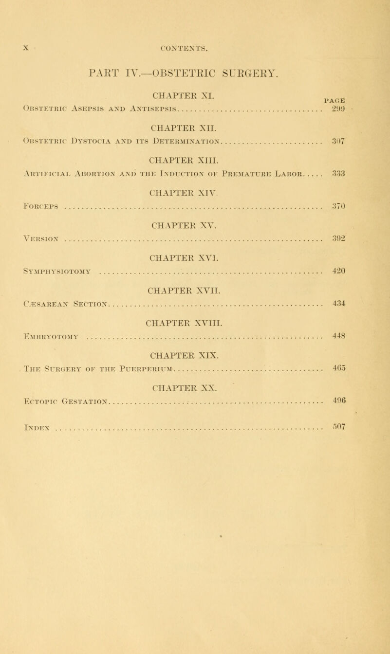 PAKT IV.—OBSTETRIC SUKGEKY. CHAPTER XL „A„„ PAGE ( >bstetric Asepsis and Antisepsis 2.)!) CHAPTER XII. < >i:s-j etric Dystocia axd its Determination 307 CHAPTER XIII. Artificial Abortion and the Induction of Premature Labor 333 CHAPTER XIV Forceps 370 CHAPTER XV. Version 302 CHAPTER XVJ. Symph ysiotomy 420 CHAPTER XVII. ('.ESAREAN Section 434 CHAPTER XVIII. Embryotomy 448 CHAPTER XIX. The Surgery of the Puerperium 465 CHAPTER XX. Ectopic Gestation 406 Index OT