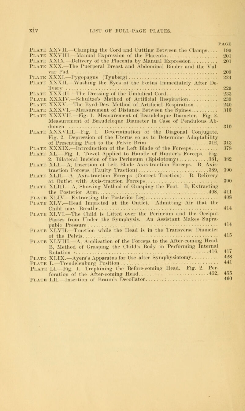 PAGE Plate XXVII.—Clamping the Cord and Cutting- Between the Clumps. .. . 199 Plate XXVIII. —Manual Expression of the Placenta 201 Plate XXIX. Delivery of the Placenta by Manual Expression 201 Plate XXX.—The Puerperal Breast and Abdominal Binder and the Vul- var Pad 2(>i) Plate XXXI.—Pygopagus (Tynberg) 224 Plate XXXII.—Washing the Eyes of the Foetus Immediately After De- livery 229 Plate XXXIII.—The Dressing of the Umbilical Cord 233 Plate XXXIV.—Sclniltze's Method of Artificial Respiration 2:5!) Plate XXXV.—The Byrd-Dew Method of Artificial Respiration 240 Plate XXXVI.—Measurement of Distance Between the Spines 310 Plate XXXVI1.—Pig. I. Measurement of Beaudeloque Diameter. Fig. 2. Measurement of Beaudeloque Diameter in Case of Pendulous Ab- domen 310 Plate XXXVIII.—Fig. 1. Determination of the Diagonal Conjugate. Fig. 2. Depression of the Uterus so as to Determine Adaptability of Presenting Part to the Pelvic Brim 312. 313 Plate XXXIX.—Introduction of the Left Blade of the Forceps 378 Plate XL.—Fig. 1. Towel Applied to Handle of Hunter's Forceps. Fig. 2. Bilateral Incision of the Perineum (Episiotomy) 381, 3S2 Plate XLI.—A, Insertion of Left Blade Axis-traction Forceps. B, Axis- traction Forceps (Faulty Traction) 389. 390 Plate XLII.—A, Axis-traction Forceps (Correct Traction). B, Delivery at Outlet with Axis-traction Forceps 390 Plate XLIII.—A, Showing Method of Grasping the Foot. B, Extracting the Posterior Arm 408. 411 Plate XLIV.—Extracting the Posterior Leg 408 Plate XLV.—Head Impacted at the Outlet. Admitting Air that the Child may Breathe 414 Plate XLVI.—The Child is Lifted over the Perineum and the Occiput Passes from Under the Symphysis. An Assistant Makes Supra- pubic Pressure 414 Plate XLVII.—Traction while the Head is in the Transverse Diameter of the Pelvis 415 Plate XLVIII.—A. Application of the Forceps to the After-coming Head. B, Method of Grasping the Child's Body in Performing Internal Rotation • 416, 417 Plate XLIX.—Ayers's Apparatus for Use after Symphysiotomy 428 Plate L.—Trendelenburg Position 441 Plate LI.—Fig. 1. Trephining the Before-coming Head. Fig. 2. Per- foration of the After-coming Head 452. 455 PLATE LII.—Insertion of Braun's Decollator 460