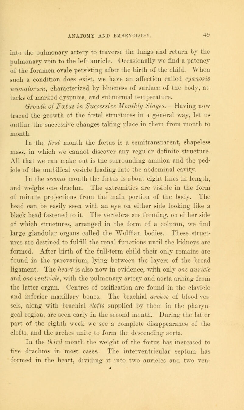 into the pulmonary artery to traverse the lungs and return by the pulmonary vein to the left auricle. Occasionally we find a patency of the foramen ovale persisting after the birth of the child. AVhen such a condition does exist, we have an affection called cyanosis neonatorum, characterized by blueness of surface of the body, at- tacks of marked dyspnoea, and subnormal temperature. Growth of Foetus in Successive Monthly Stages.—Having now traced the growth of the foetal structures in a general way, let us outline the successive changes taking place in them from month to month. In the first month the foetus is a semitransparent, shapeless mass, in which we cannot discover any regular definite structure. All that we can make out is the surrounding amnion and the ped- icle of the umbilical vesicle leading into the abdominal cavity. In the second month the foetus is about eight lines in length, and weighs one drachm. The extremities are visible in the form of minute projections from the main portion of the body. The head can be easily seen with an eye on either side looking like a black bead fastened to it. The vertebrae are forming, on either side of which structures, arranged in the form of a column, we find large glandular organs called the Wolffian bodies. These struct- ures are destined to fulfill the renal functions until the kidneys are formed. After birth of the full-term child their only remains are found in the parovarium, lying between the layers of the broad ligament. The heart is also now in evidence, with only one auricle and one ventricle, with the pulmonary artery and aorta arising from the latter organ. Centres of ossification are found in the clavicle and inferior maxillary bones. The brachial arches of blood-ves- sels, along with brachial clefts supplied by them in the pharyn- geal region, are seen early in the second month. During the latter part of the eighth week we see a complete disappearance of the clefts, and the arches unite to form the descending aorta. In the third month the weight of the foetus has increased to five drachms in most cases. The interventricular septum has formed in the heart, dividing it into two auricles and two ven-