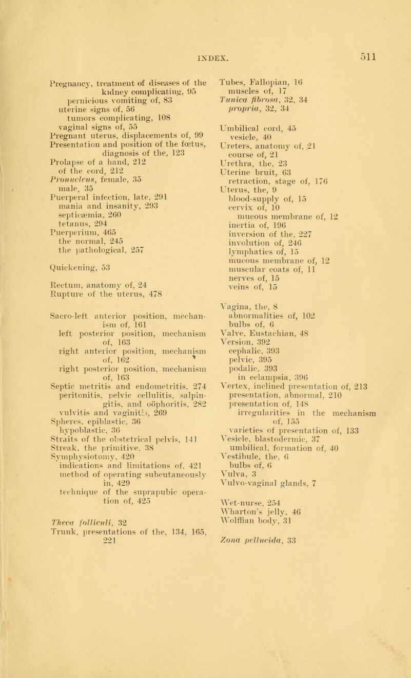 Pregnancy, treatment of diseases of the kidney complicating, 95 pernicious vomiting of, 83 uterine signs of, 5(3 tumors complicating, 108 vaginal signs of, 55 Pregnant uterus, displacements of, 99 Presentation and position of the fetus, diagnosis of the, 123 Prolapse of a hand, 212 of the cord, 212 Pronucleus, female. 35 male. 35 Puerperal infection, late. 291 mania and insanity, 293 septicaemia, 260 tetanus. 294 Puerperium. 465 the normal. 245 the pathological, 257 Quickening. 53 Rectum, anatomy of. 24 Rupture of the uterus, 478 Sacro-left anterior position, mechan- ism of, 161 left posterior position, mechanism of, 163 right anterior position, of. 162 right posterior position, of. 163 Septic metritis and endometritis. 274 peritonitis, pelvic cellulitis, salpin- gitis, and oophoritis. 282 vulvitis and vaginitis, 269 Spheres, epihlastic. 36 hypoblastic, 36 Straits of the ohstetrical pelvis. 141 Streak, the primitive, 38 Symphysiotomy, 42(1 indications and limitations of. 421 method of operating subcutaneouslv in. 429 technique of the suprapubic opera- tion of. 425 mechanism mechanism Theca folliculi, 32 Trunk, presentations of the. 134. 221 165. Tubes, Fallopian, 16 muscles of, 17 Tunica fibrosa. 32, 34 propria, 32, 34 Umbilical cord, 45 vesicle, 40 Ureters, anatomy of. 21 course of, 21 Urethra, the. 23 Uterine bruit, 63 retraction, stage of, 176 Uterus, the, 9 blood-supply of, 15 cervix of, 10 mucous membrane of, 12 inertia of, 196 inversion of the. 227 involution of, 246 lymphatics of, 15 mucous membrane of, 12 muscular coats of, 11 nerves of, 15 veins of, 15 Vagina, the. 8 abnormalities of, 102 bulbs of, 6 Valve. Eustachian. 48 Version. 392 cephalic. 393 pelvic, 3D5 podalic. 393 in eclampsia. 396 Vertex, inclined presentation of, 213 presentation, abnormal, 210 presentation of, 148 irregularities in the mechanism of. 155 varieties of presentation of, 133 Vesicle, blastodermic 37 umbilical, formation of. 40 A'estibule. the. 6 bulbs of. I! Vulva. 3 Vulvo-vaginal glands. 7 Wet-nurse. 254 Wharton's jelly, 46 Wolffian body.* 31 Zona pelludda, 33