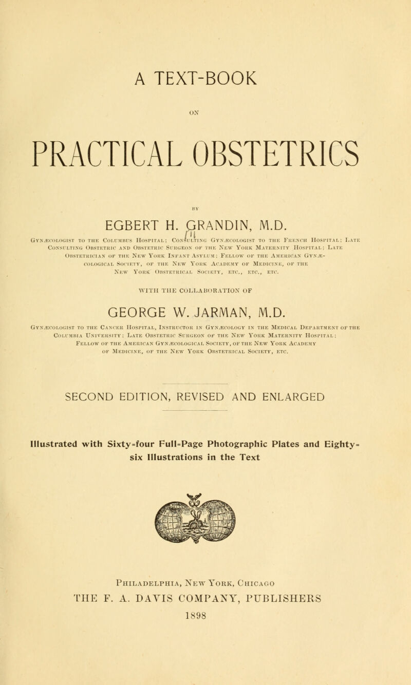 A TEXT-BOOK PRACTICAL OBSTETRICS EGBERT H. QRANDIN, M.D. Pi gynecologist to the columbus hospital : consulting gynecologist to the french hospital; late Consulting Obstetric and Obstetric Surgeon of the New York Maternity Hospital: Late Obstetrician of the New York Infant Asylum; Fellow of the American Gyne- cological Society, of the New York Academy of Medicine, of the New York Obstetrical Society, etc., etc., etc. WITH THE COLLABORATION OF GEORGE W. JARMAN, M.D. Gynecologist to the Cancer Hospital, Instructor in Gynecology in the Medical Department of the Columbia University: Late Obstetric Surgeon of the New York Maternity Hospital: Fellow of the American Gynecological Society, of the New York Academy of Medicine, of the New York Obstetrical Society, etc. SECOND EDITION, REVISED AND ENLARGED Illustrated with Sixty=four Full=Page Photographic Plates and Eighty= six Illustrations in the Text Philadelphia, New York, Chicago THE F. A. DAYIS COMPANY, PUBLISHERS 1898