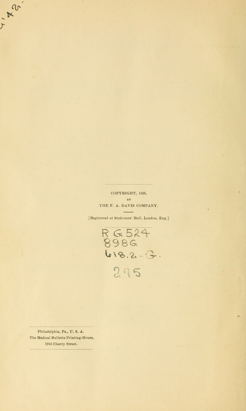 COPYRIGHT, 1S9S, BY THE F. A. DAVIS COMPANY. [Registered at Stationers' Hall. London, Eng.] R G5Z*r a is Philadelphia, Pa., U. S. A. The Medical Bulletin Printing-House, 1916 Cherry Street.