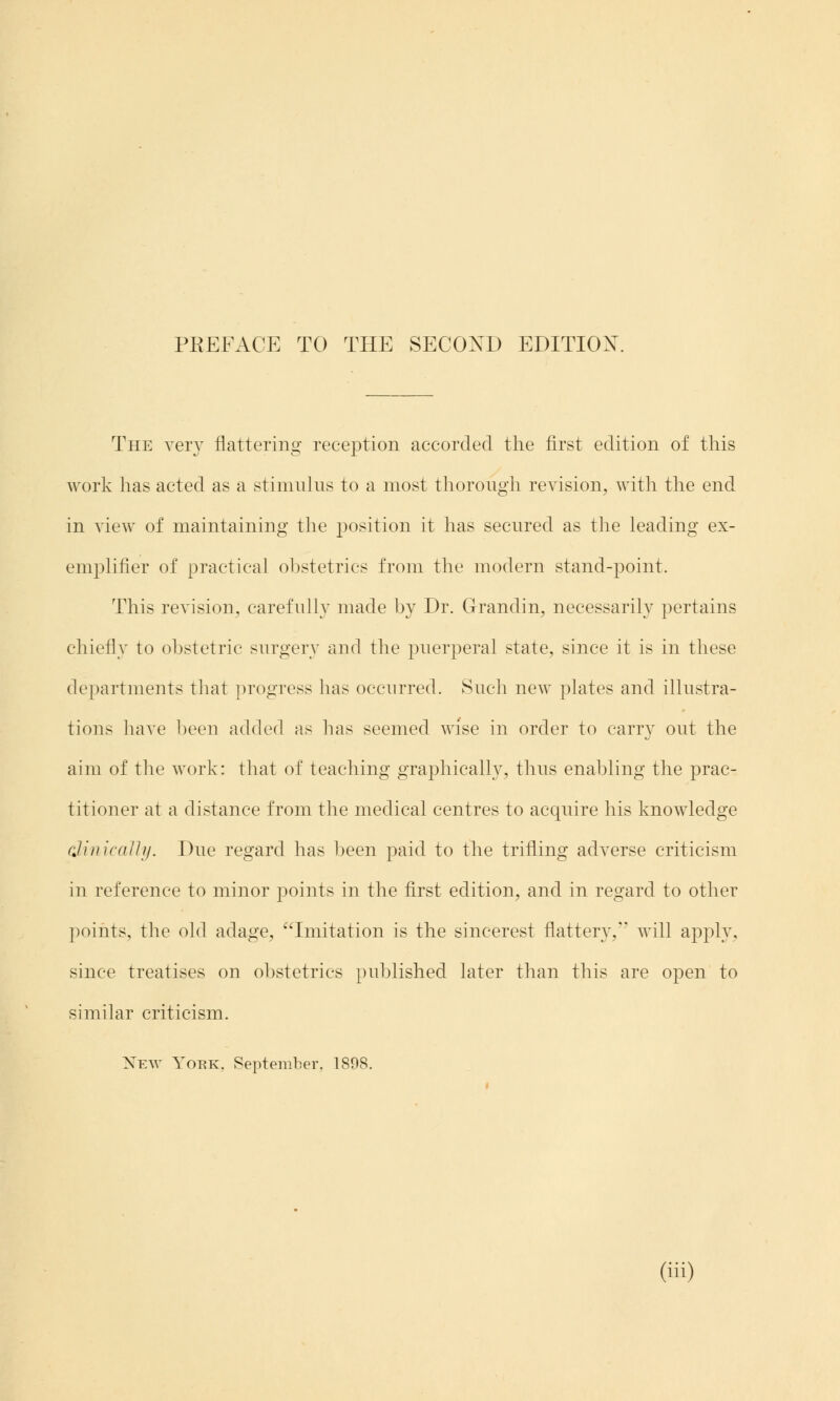 The very flattering reception accorded the first edition of this work has acted as a stimulus to a most thorough revision, with the end in view of maintaining the position it has secured as the leading ex- emplifier of practical obstetrics from the modern stand-point. This revision, carefully made by Dr. Grandin, necessarily pertains chiefly to obstetric surgery and the puerperal state, since it is in these departments that progress has occurred. Such new plates and illustra- tions have been added as has seemed wise in order to carry out the aim of the work: that of teaching graphically, thus enabling the prac- titioner at a distance from the medical centres to acquire his knowledge clinically. Due regard has been paid to the trifling adverse criticism in reference to minor points in the first edition, and in regard to other points, the old adage, Imitation is the sincerest flattery. will apply, since treatises on obstetrics published later than this are open to similar criticism. New York. September. 1898.