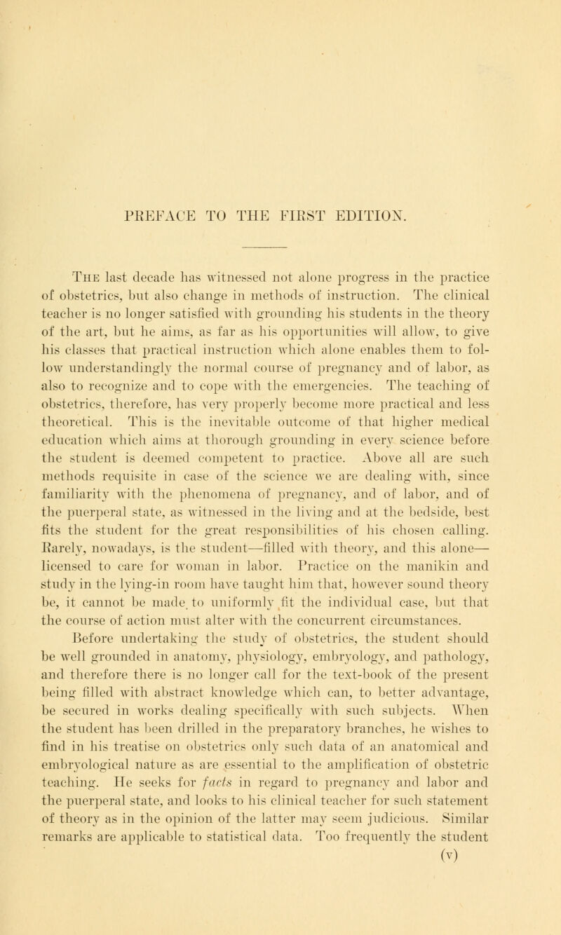 The last decade has witnessed not alone progress in the practice of obstetrics, but also change in methods of instruction. The clinical teacher is no longer satisfied with grounding his students in the theory of the art, but he aims, as far as his opportunities will allow, to give his classes that practical instruction which alone enables them to fol- low understandingly the normal course of pregnancy and of labor, as also to recognize and to cope with the emergencies. The teaching of obstetrics, therefore, has very properly become more practical and less theoretical. This is the inevitable outcome of that higher medical education which aims at thorough grounding in every science before the student is deemed competent to practice. Above all are such methods requisite in case of the science we are dealing with, since familiarity witli the phenomena of pregnancy, and of labor, and of the puerperal state, as witnessed in the living and at the bedside, best fits the student for the great responsibilities of his chosen calling. Earely, nowadays, is the student—filled with theory, and this alone— licensed to care for woman in labor. Practice on the manikin and study in the lying-in room have taught him that, however sound theory be, it cannot be made, to uniformly fit the individual case, but that the course of action must alter with the concurrent circumstances. Before undertaking the study of obstetrics, the student should be well grounded in anatomy, physiology, embryology, and pathology, and therefore there is no longer call for the text-book of the present being filled with abstract knowledge which can, to better advantage, be secured in works dealing specifically with such subjects. When the student has been drilled in the preparatory branches, he wishes to find in his treatise on obstetrics only such data of an anatomical and embryological nature as are essential to the amplification of obstetric teaching. He seeks for facts in regard to pregnancy and labor and the puerperal state, and looks to his clinical teacher for such statement of theory as in the opinion of the latter may seem judicious. Similar remarks are applicable to statistical data. Too frequentlv the student