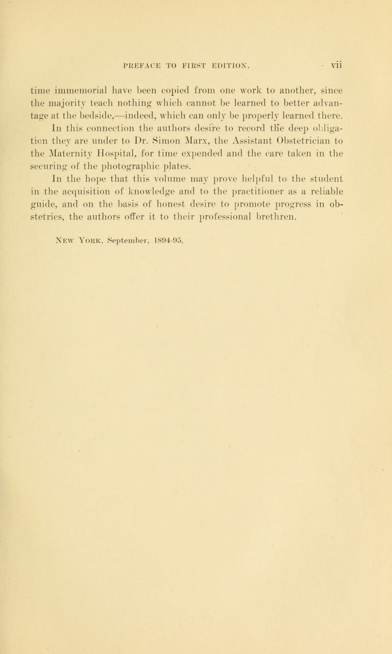 time immemorial have been copied from one work to another, since the majority teach nothing which cannot be learned to better advan- tage at the bedside,—indeed, which can only be properly learned there. In this connection the authors desire to record trie deep obliga- tion they are under to Dr. Simon Marx, the Assistant Obstetrician to the Maternity Hospital, for time expended and the care taken in the securing of the photographic plates. In the hope that this volume may prove helpful to the student in the acquisition of knowledge and to the practitioner as a reliable guide, and on the basis of honest desire to promote progress in ob- stetrics, the authors offer it to their professional brethren. New York. September. 1894-95.
