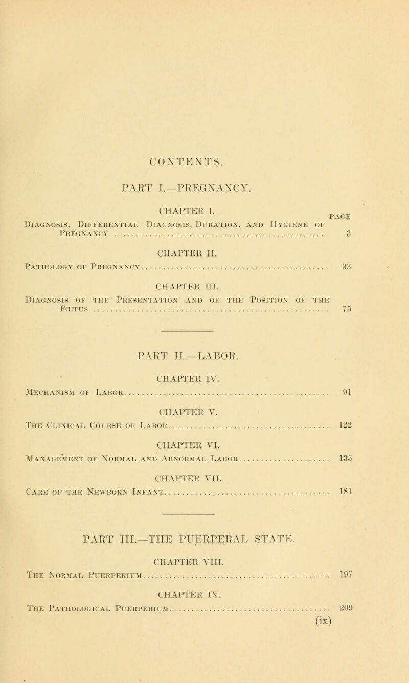 CONTENTS. PART I.—PREGXAXCY. CHAPTER I. Diagnosis, Differential Diagnosis, Duration, and Hygiene of Pregnancy 3 CHAPTER II. Pathology of Pregnancy 33 CHAPTER III. Diagnosis of the Presentation and of the Position of the Fcetus . ■ 75 PART II.—LABOR. CHAPTER IV. Mechanism of Labor 91 CHAPTER V. The Clinical Course of Labor 122 CHAPTER VI. Management of Normal and Abnormal Labor 135 CHAPTER VII. Care of the Newborn Infant 181 PART III.—THE PUERPERAL STATE. CHAPTER VIII. The Normal Puerperium 197 CHAPTER IN. The Pathological Puerperium 209