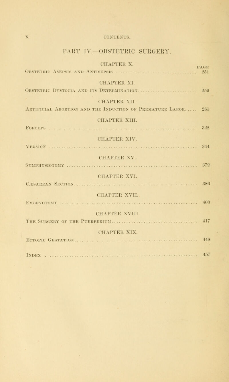 PART IV.—OBSTETRIC SURGERY. CHAPTEB x. Obstetric Asepsis and Antisepsis 2.31 CHAPTER XI. Obstetric Dystocia and its Determination •_!.>'.) CHAPTER XH. Artificial Abortion and the Induction of Premature Labob 265 CHAPTER XIII. EORCEPS 322 CHAPTER XIV. Version 344 CHAPTER XV. Symphysiotomy 372 CHAPTER XVI. ( cesarean Section 386 CHAPTER XVII. Embbyotomy 400 CHAPTER XVIII. The Surgery of the Puerperium 417 CHAPTER XIX. Ectopic (testation 448 Index 457