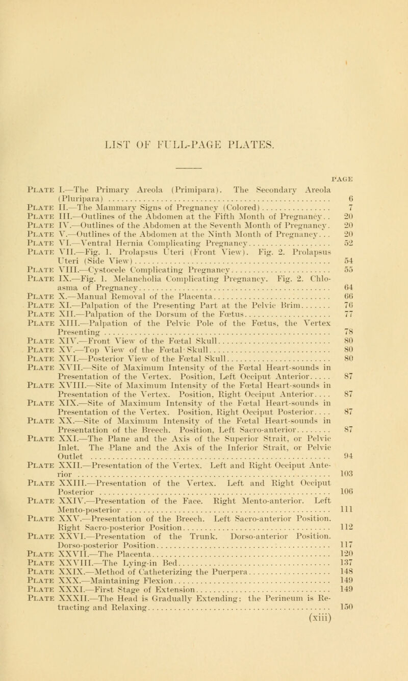 LIST OF FULL-PAGE PLATES. PAGE Plate I.—The Primary Areola (Primipara). The Secondary Areola (Pluripara) C Plate II.—The Mammary Signs of Pregnancy ( Colored) 7 Plate III.—Outlines of the Ahdomen at the Fifth Month of Pregnancy. . 2() Plate IV.—Outlines of the Abdomen at the Seventh Month of Pregnancy. 20 Plate V.—Outlines of the Abdomen at the Ninth Month of Pregnancy. . . 20 Plate VI.—Ventral Hernia Complicating Pregnancy 52 Plate VII.—Fig. 1. Prolapsus Uteri (Front View). Fig. 2. Prolapsus Uteri (Side View) 54 Plate VIII.—Cystocele Complicating Pregnancy 55 Plate IX.—Fig. 1. Melancholia Complicating Pregnancy. Fig. 2. Chlo- asma of Pregnancy (34 Plate X.—Manual Removal of the Placenta 60 Plate XI.—Palpation of the Presenting Part at the Pelvic Prim 70 Plate XII.—Palpation of the Dorsum of the Foetus 77 Plate XIII.—Palpation of the Pelvic Pole of the Foetus, the Vertex Presenting 78 Plate XIV—Front View of the Foetal Skull 80 Plate XV.—Top View of the Foetal Skull 80 Plate XVI.—Posterior View of the Foetal Skull 80 Plate XVII.—Site of Maximum Intensity of the Foetal Heart-sounds in Presentation of the Vertex. Position. Left Occiput Anterior 87 Plate XVIII.—Site of Maximum Intensity of the Foetal Heart-sound- in Presentation of the Vertex. Position. Right Occiput Anterior. ... 87 Plate XIX.—Site of Maximum Intensity of the Foetal Heart-sounds in Presentation of the Vertex. Position. Right Occiput Posterior. ... 87 Plate XX.—Site of Maximum Intensity of the Foetal Heart-sounds in Presentation of the Breech. Position. Left Sacroanterior 87 Plate XXL—The Plane and the Axis of the Superior Strait, or Pelvic Inlet. The Plane and the Axis of the Inferior Strait, or Pelvic- Outlet 04 Plate XXII.—Presentation of the Vertex. Left and Right Occiput Ante- rior 103 Plate XXIII.—Presentation of the Vertex. Left and Right Occiput Posterior 106 Plate XXIV.—Presentation of the Face. Right Mento-anterior. Left Mento-posterior Ill Plate XXV.—Presentation of the Breech. Left Sacro-anterior Position. Right Sacro-posterior Position 112 Plate XXVI.—Presentation of the Trunk. Dorso-anterior Position. Dorso-posterior Position 117 Plate XXVIL—The Placenta 120 Plate XXVIIL—The Lying-in Bed 137 Plate XXIX.—Method of Catheterizing the Puerpera 148 Plate XXX.—Maintaining Flexion 140 Plate XXXI.—First Stage of Extension 149 Plate XXXII.—The Head is Gradually Extending: the Perineum is Re- tracting and Relaxing 150