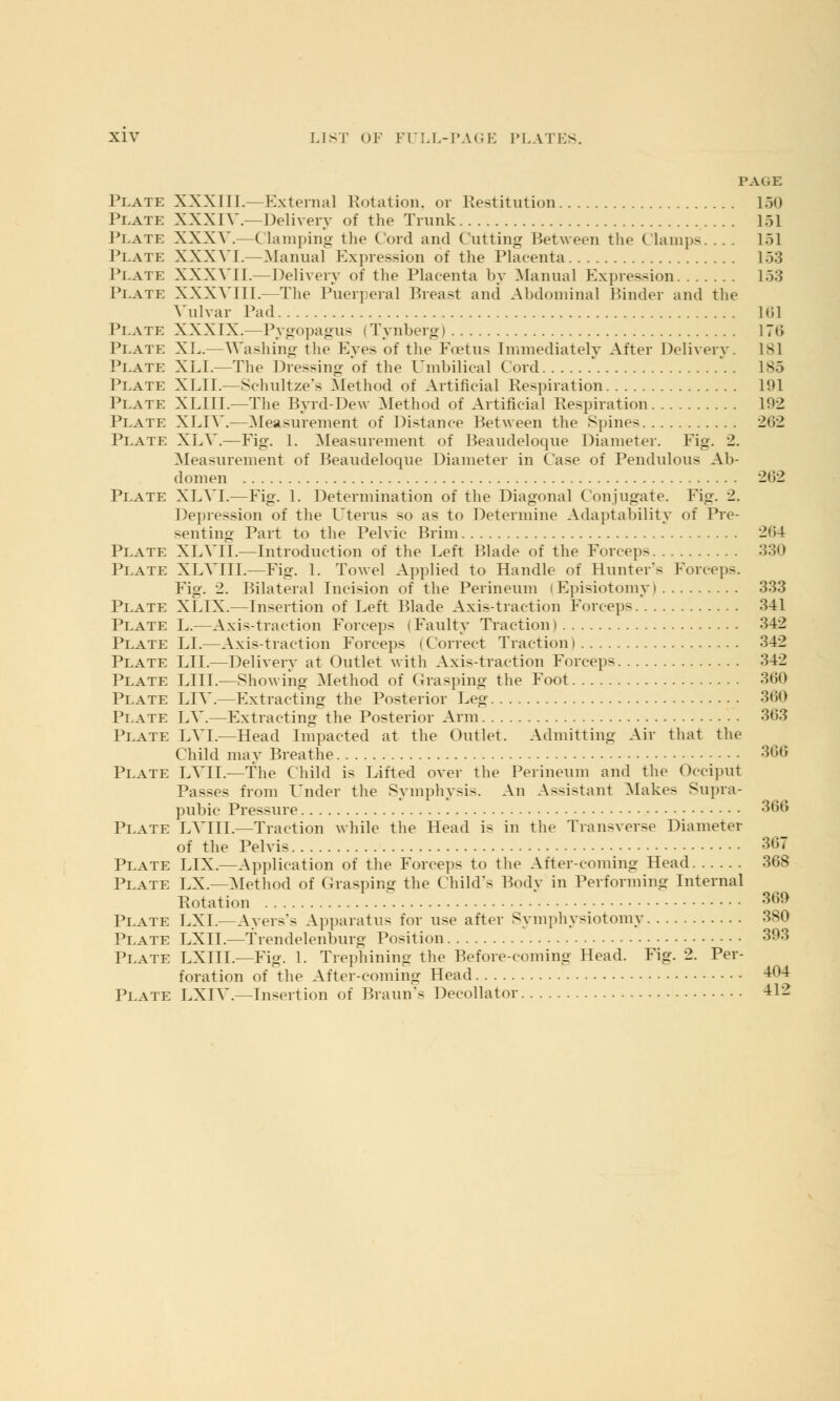 PAGE Plate XXXIII.—External Rotation, or Restitution 150 Plate XXXIV.—Delivery of the Trunk 151 Plate XXXV.—(lamping the Cord and Cutting Between the Clamps. . . . 151 Plate XXXVI.—Manual Expression of the Placenta 153 Plate XXXVI I.—Delivery of the Placenta by Manual Expression 153 Plate XXXVIII.—The Puerperal Breast and Abdominal Binder and the Vulvar Pad 161 Plate XXXIX.—Pygopagus (Tynberg) 176 Plate XL.—Washing the Eves of the Fcetus Immediately After Delivery. 181 Plate XLI.—The Dressing of the Umbilical Cord * 185 Plate XLII.—Schultze's Method of Artificial Respiration 191 Plate XLIIL—The Byrd-Dew Method of Artificial Respiration 192 Plate XLIV.—Measurement of Distance Between the Spines 262 Plate XLV.—Fig. 1. Measurement of Beaudeloque Diameter. Fig. 2. Measurement of Beaudeloque Diameter in Case of Pendulous Ab- domen 2<>2 Plate XLVT.—Fig. 1. Determination of the Diagonal Conjugate. Fig. 2. Depression of the Uterus so as to Determine Adaptability of Pre- senting Part to the Pelvic Brim 264 Plate XLVII.—Introduction of the Left Blade of the Forceps 330 Plate XLV 111.—Fig. 1. Towel Applied to Handle of Hunter's Forceps. Fig. 2. Bilateral Incision of the Perineum (Episiotomy) 333 Plate XLIX.—Insertion of Left Blade Axis-traction Forceps 341 Plate L.—Axis-traction Forceps i Faulty Traction i 342 Plate LI.—Axis-traction Forceps i Correct Traction i 342 Plate LII.—Delivery at Outlet with Axis-traction Forceps 342 Plate LIII.—Showing Method of Grasping the Foot 360 Plate LIV.—Extracting the Posterior Leg 360 Plate LV.—Extracting the Posterior Arm 363 Plate LVL—Head Impacted at the Outlet. Admitting Air that the Child may Breathe 366 Plate LVH.—The Child is Lifted over the Perineum and the Occiput Passes from Under the Symphysis. An Assistant Makes Supra- pubic Pressure 366 Plate LVIIL—Traction while the Head is in the Transverse Diameter of the Pelvis 367 Plate LIX.—Application of the Forceps to the After-coming Head 368 Plate EX.—Method of Grasping the Child's Body in Performing Internal Rotation ' 369 Plate LXI.—Ayers's Apparatus for use after Symphysiotomy 380 Plate LXII.—Trendelenburg Position 393 Plate LXITL—Fig. 1. Trephining the Before-coming Head. Fig. 2. Per- foration of the After-coming Head 404 Plate LXIV.—Insertion of Braun's Decollator 412