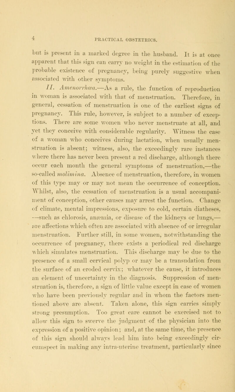 but is present in a marked degree in the husband. It is at once apparent that this sign can carry no weight in the estimation of the probable existence of pregnancy, being purely suggestive when ; ssociated with other symptoms. II. Amenorrhea.—As a rule, the function of reproduction in woman is associated with that of menstruation. Therefore, in general, cessation of menstruation is one of the earliest signs of pregnancy. This rule, however, is subject to a number of excep- tions. There are some women who never menstruate at all, and yet they conceive with considerable regularity. Witness the case of a woman who conceives during lactation, when usually men- struation is absent; witness, also, the exceedingly rare instances where there has never been present a red discharge, although there occur each month the general symptoms of menstruation,—the so-called molimina. Absence of menstruation, therefore, in women of this type may or may not mean the occurrence of conception. Whilst, also, the cessation of menstruation is a usual accompani- ment of conception, other causes may arrest the function. Change of climate, mental impressions, exposure to cold, certain diatheses, —such as chlorosis, anaemia, or disease of the kidneys or lungs,— are affections which often are associated with absence of or irregular menstruation. Further still, in some women, notwithstanding the occurrence of pregnancy, there exists a periodical red discharge which simulates menstruation. This discharge may be due to the presence of a small cervical polyp or may be a transudation from tic surface of an eroded cervix; whatever the cause, it introduces an element of uncertainty in the diagnosis. Suppression of men- struation is, therefore, a sign of little value except in case of women who have been previously regular and in whom the factors men- tioned above are absent. Taken alone, this sign carries simply strong presumption. Too great care cannot be exercised not to allow this sign to swerve the judgment of the physician into the expression of a positive opinion; and, at the same time, the presence of this sign should always lead him into being exceedingly cir- cumspect in making any intra-uterine treatment, particularly since