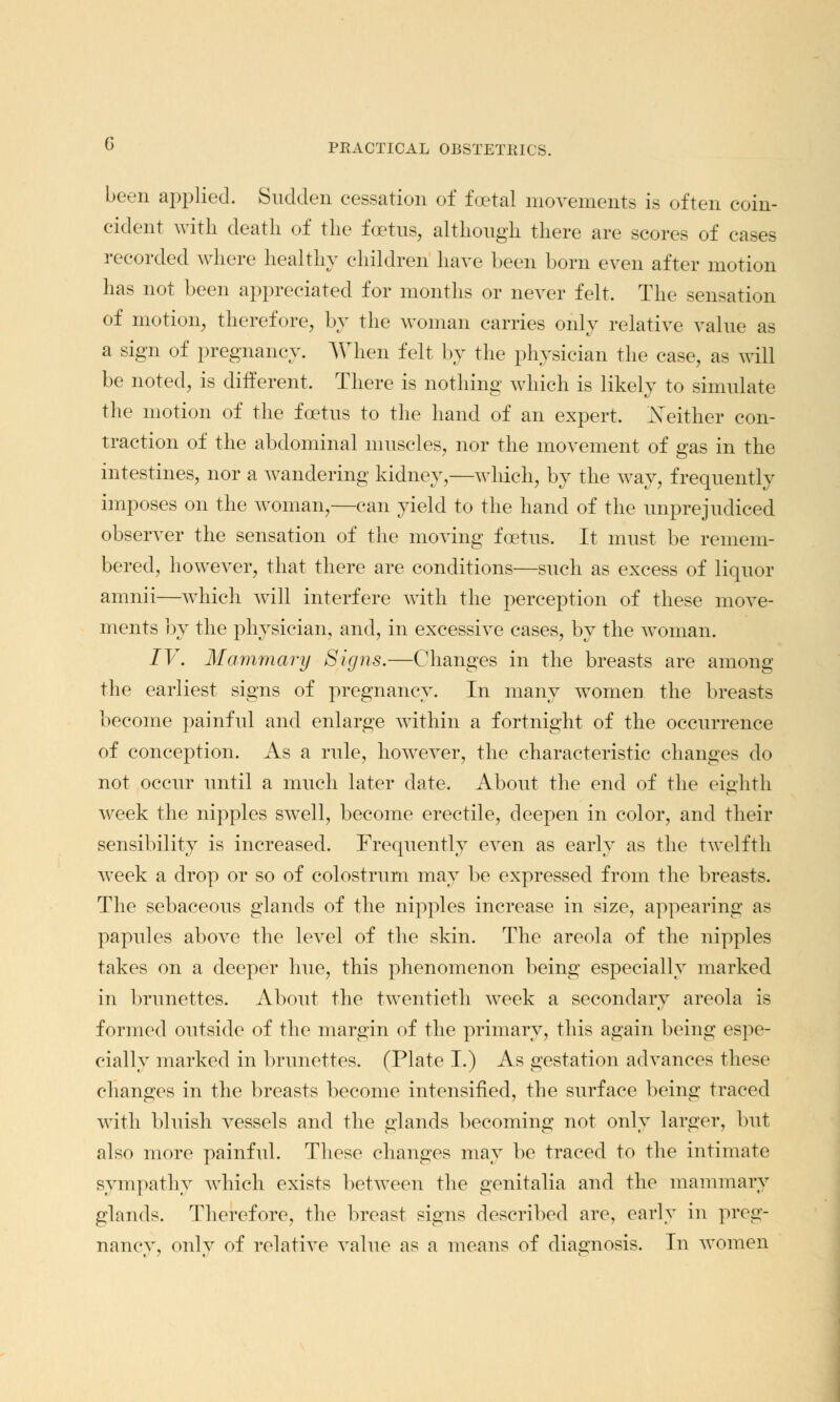 been applied. Sudden cessation of foetal movements is often coin- cident with death of the foetus, although there are scores of cases recorded where healthy children have been born even after motion has not been appreciated for months or never felt. The sensation of motion, therefore, by the woman carries only relative value as a sign of pregnancy. When felt by the physician the case, as will be noted, is different. There is nothing which is likely to simulate the motion of the foetus to the hand of an expert. Neither con- traction of the abdominal muscles, nor the movement of gas in the intestines, nor a wandering kidney,—which, by the way, frequently imposes on the woman,—can yield to the hand of the unprejudiced observer the sensation of the moving foetus. It must be remem- bered, however, that there are conditions—such as excess of liquor amnii—which will interfere with the perception of these move- ments by the physician, and, in excessive cases, by the woman. IV. Mammary Signs.—Changes in the breasts are among the earliest signs of pregnancy. In many women the breasts become painful and enlarge within a fortnight of the occurrence of conception. As a rule, however, the characteristic changes do not occur until a much later date. About the end of the eighth week the nipples swell, become erectile, deepen in color, and their sensibility is increased. Frequently even as early as the twelfth week a drop or so of colostrum may be expressed from the breasts. The sebaceous glands of the nipples increase in size, appearing as papules above the level of the skin. The areola of the nipples takes on a deeper hue, this phenomenon being especially marked in brunettes. About the twentieth week a secondary areola is formed outside of the margin of the primary, this again being espe- cially marked in brunettes. (Plate I.) As gestation advances these changes in the breasts become intensified, the surface being traced with bluish vessels and the glands becoming not only larger, but also more painful. These changes may be traced to the intimate sympathy which exists between the genitalia and the mammary glands. Therefore, the breast signs described are, early in preg- nancy, only of relative value as a means of diagnosis. In women