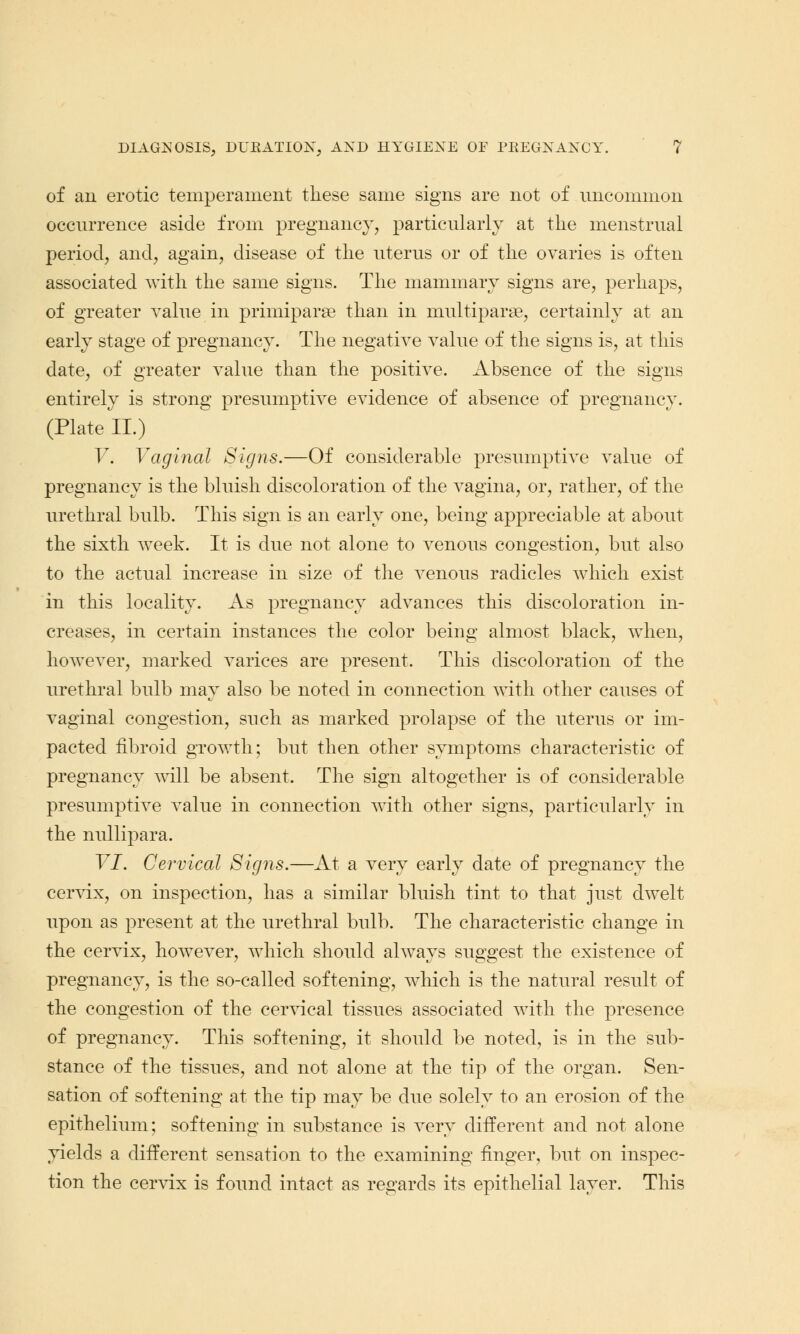 of an erotic temperament these same signs are not of uncommon occurrence aside from pregnancy, particularly at the menstrual period, and, again, disease of the uterus or of the ovaries is often associated with the same signs. The mammary signs are, perhaps, of greater value in primiparse than in multiparae, certainly at an early stage of pregnancy. The negative value of the signs is, at this date, of greater value than the positive. Absence of the signs entirely is strong presumptive evidence of absence of pregnancy. (Plate II.) V. Vaginal Signs.—Of considerable presumptive value of pregnancy is the bluish discoloration of the vagina, or, rather, of the urethral bulb. This sign is an early one, being appreciable at about the sixth week. It is due not alone to venous congestion, but also to the actual increase in size of the venous radicles which exist in this locality. As pregnancy advances this discoloration in- creases, in certain instances the color being almost black, when, however, marked varices are present. This discoloration of the urethral bulb may also be noted in connection with other causes of vaginal congestion, snch as marked prolapse of the uterus or im- pacted fibroid growth; but then other symptoms characteristic of pregnancy will be absent. The sign altogether is of considerable presumptive value in connection with other signs, particularly in the nullipara. VI. Cervical Signs.—At a very early date of pregnancy the cervix, on inspection, has a similar bluish tint to that just dwelt upon as present at the urethral bulb. The characteristic change in the cervix, however, which should always suggest the existence of pregnancy, is the so-called softening, which is the natural result of the congestion of the cervical tissues associated with the presence of pregnancy. This softening, it should be noted, is in the sub- stance of the tissues, and not alone at the tip of the organ. Sen- sation of softening at the tip may be due solely to an erosion of the epithelium; softening in substance is very different and not alone yields a different sensation to the examining finger, but on inspec- tion the cervix is found intact as regards its epithelial layer. This