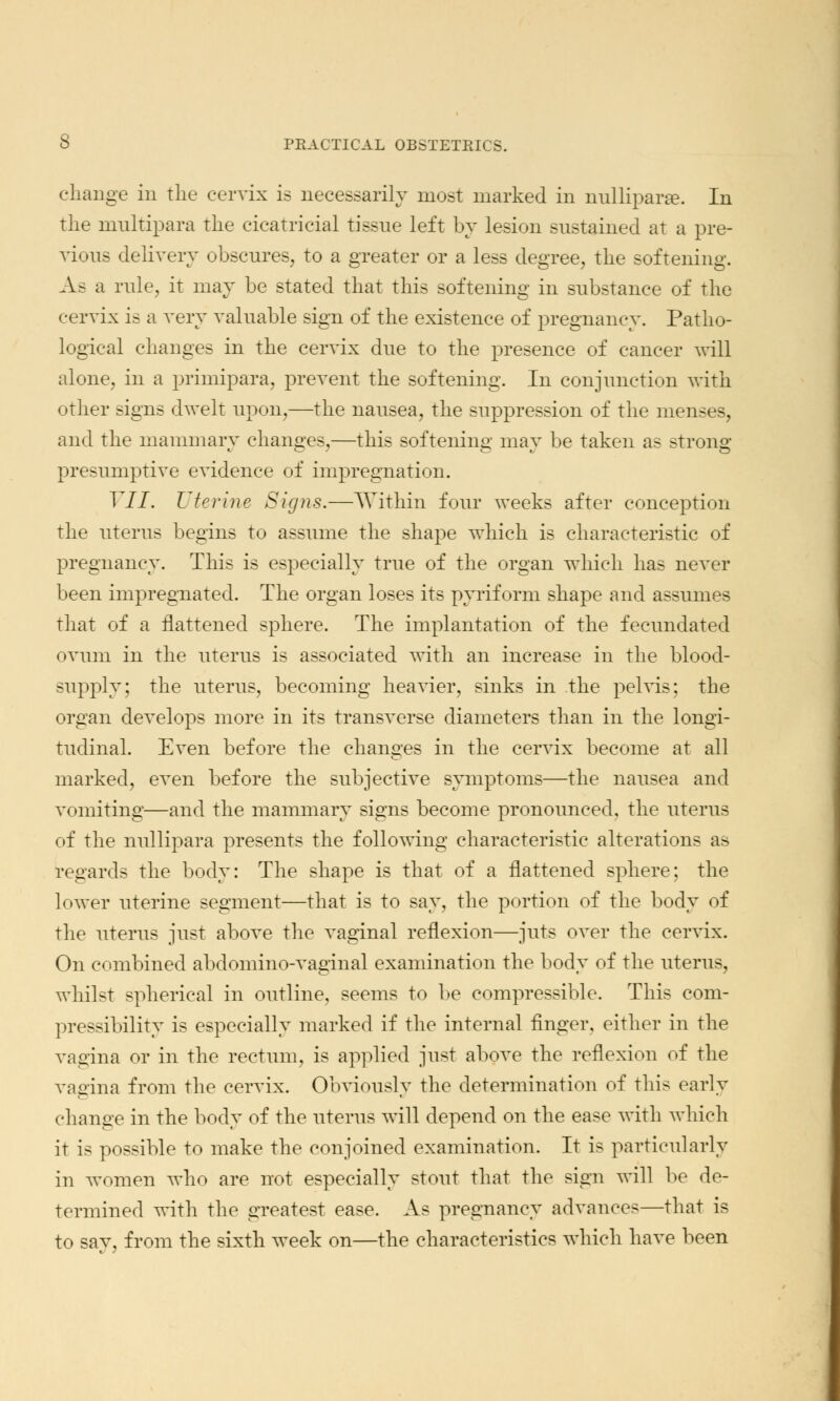 change in the cervix is necessarily most marked in nulliparae. In the multipara the cicatricial tissue left by lesion sustained at a pre- vious delivery obscures, to a greater or a less degree, the softening. As a rule, it may be stated that this softening in substance of the cervix is a very valuable sign of the existence of pregnancy. Patho- logical changes in the cervix due to the presence of cancer will alone, in a primipara, prevent the softening. In conjunction with other signs dwelt upon,—the nausea, the suppression of the menses, and the mammary changes,—this softening may be taken as strong presumptive evidence of impregnation. VII. Uterine Signs.—Within four weeks after conception the uterus begins to assume the shape which is characteristic of pregnancy. This is especially true of the organ which has never been impregnated. The organ loses its pyrif orm shape and assumes that of a flattened sphere. The implantation of the fecundated ovum in the uterus is associated with an increase in the blood- supply; the uterus, becoming heavier, sinks in the pelvis; the organ develops more in its transverse diameters than in the longi- tudinal. Even before the changes in the cervix become at all marked, even before the subjective symptoms—the nausea and vomiting—and the mammary signs become pronounced, the uterus of the nullipara presents the following characteristic alterations as regards the body: The shape is that of a flattened sphere; the lower uterine segment—that is to say, the portion of the body of the uterus just above the vaginal reflexion—juts over the cervix. On combined abdomino-vaginal examination the body of the uterus, whilst spherical in outline, seems to he compressible. This com- pressibility is especially marked if the internal finger, either in the vagina or in the rectum, is applied just above the reflexion of the vagina from the cervix. Obviously the determination of this early change in the body of the uterus will depend on the ease with which it is possible to make the conjoined examination. It is particularly in women who are not especially stout that the sign will be de- termined with the greatest ease. As pregnancy advances—that is to say, from the sixth week on—the characteristics which have been