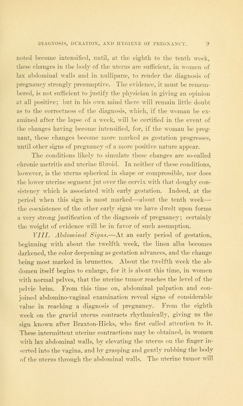 noted become intensified, until, at the eighth to the tenth week, these changes in the body of the uterus are sufficient, in women of lax abdominal walls and in nulliparae, to render the diagnosis of pregnancy strongly presumptive. The evidence, it must be remem- bered, is not sufficient to justify the physician in giving an opinion at all positive; but in his own mind there will remain little doubt as to the correctness of the diagnosis, which, if the woman be ex- amined after the lapse of a week, will be certified in the event of the changes having become intensified, for, if the woman be preg- nant, these changes become more marked as gestation progresses, until other signs of pregnancy of a more positive nature appear. The conditions likely to simulate these changes are so-called chronic metritis and uterine fibroid. In neither of these conditions, however, is the uterus spherical in shape or compressible, nor does the lower uterine segment jut over the cervix with that doughy con- sistency which is associated with early gestation. Indeed, at the period when this sign is most marked—about the tenth week— the coexistence of the other early signs we have dwelt upon forms a very strong justification of the diagnosis of pregnancy; certainly the weight of evidence will be in favor of such assumption. Till. Abdominal Signs.—At an early period of gestation, beginning with about the twelfth week, the linea alba becomes darkened, the color deepening as gestation advances, and the change being most marked in brunettes. About the twelfth week the ab- domen itself begins to enlarge, for it is about this time, in women with normal pelves, that the uterine tumor reaches the level of the pelvic brim. From this time on, abdominal palpation and con- joined abdominovaginal examination reveal signs of considerable value in reaching a diagnosis of pregnancy. From the eighth week on the gravid uterus contracts rhythmically, giving us the sign known after Braxton-Hicks, who first called attention to it. These intermittent uterine contractions may be obtained, in women with lax abdominal walls, by elevating the uterus on the finger in- serted into the vagina, and by grasping and gently rubbing the body of the uterus through the abdominal walls. The uterine tumor will