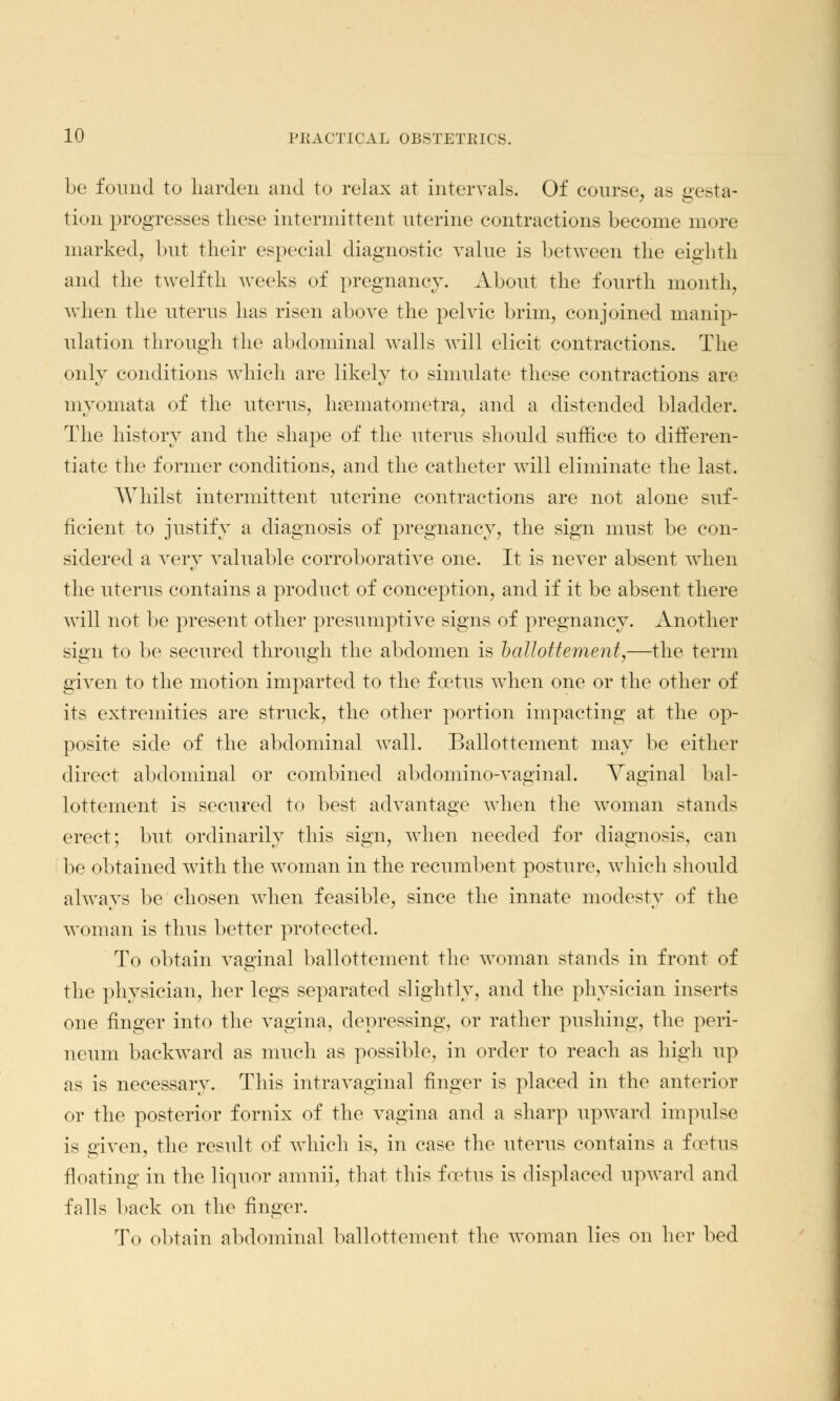 be found to harden and to relax at intervals. Of course, as gesta- tion progresses these intermittent uterine contractions become more marked, but their especial diagnostic value is between the eighth and the twelfth weeks of pregnancy. About the fourth month, when the uterus has risen above the pelvic brim, conjoined manip- ulation through the abdominal walls will elicit contractions. The only conditions which are likely to simulate these contractions are myomata of the uterus, hsematometra, and a distended bladder. The history and the shape of the uterus should suffice to differen- tiate the former conditions, and the catheter will eliminate the last. Whilst intermittent uterine contractions are not alone suf- ficient to justify a diagnosis of pregnancy, the sign must be con- sidered a very valuable corroborative one. It is never absent when the uterus contains a product of conception, and if it be absent there will not be present other presumptive signs of pregnancy. Another sign to be secured through the abdomen is ballottement,—the term given to the motion imparted to the foetus when one or the other of its extremities are struck, the other portion impacting at the op- posite side of the abdominal wall. Ballottement may be either direct abdominal or combined abdominovaginal. Vaginal bal- lottement is secured to best advantage when the woman stands erect; but ordinarily this sign, when needed for diagnosis, can be obtained with the woman in the recumbent posture, which should always be chosen when feasible, since the innate modesty of the woman is thus better protected. To obtain vaginal ballottement the woman stands in front of the physician, her legs separated slightly, and the physician inserts one finger into the vagina, depressing, or rather pushing, the peri- neum backward as much as possible, in order to reach as high up as is necessary. This intravaginal finger is placed in the anterior or the posterior fornix of the vagina and a sharp upward impulse is sriven, the result of which is, in case the uterus contains a foetus floating in the liquor amnii, that this foetus is displaced upward and falls back on the finger. To obtain abdominal ballottement the woman lies on her bed