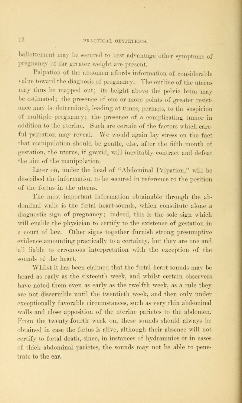 ballottement may be -ecured to best advantage other symptoms of pregnancy of far greater weight are present. Palpation of the abdomen affords information of considerable value toward the diagnosis of pregnancy. The outline of the uterus may thus be mapped out; its height above the pelvic brim may be estimated; the presence of one or more points of greater resist- ance may be determined, leading at times, perhaps, to the suspicion of multiple pregnancy; the presence of a complicating tumor in addition to the uterine. Such are certain of the factors which care- ful palpation may reveal. We would again lay stress on the fact that manipulation should be gentle, else, after the fifth month of gestation, the uterus, if gravid, will inevitably contract and defeat the aim of the manipulation. Later on, under the head of Abdominal Palpation,'' will be described the information to be secured in reference to the position of the foetus in the uterus. The most important information obtainable through the ab- dominal walls is the foetal heart-sounds, which constitute alone a diagnostic sign of pregnancy; indeed, this is the sole sign which will enable the physician to certify to the existence of gestation in a court of law. Other signs together furnish strong presumptive evidence amounting practically to a certainty, but they are one and all liable to erroneous interpretation with the exception of the sounds of the heart. Whilst it has been claimed that the foetal heart-sounds may be heard as early as the sixteenth week, and whilst certain observers have noted them even as early as the twelfth week, as a rule they are not discernible until the twentieth week, and then only under exceptionally favorable circumstances, such as very thin abdominal walls and close apposition of the uterine parietes to the abdomen. From the twenty-fourth week on, these sonnds should always be obtained in case the foetus is alive, although their absence will not certify to foetal death, since, in instances of hydramnios or in cases of thick abdominal parietes, the sounds may not be able to pene- trate to the ear.