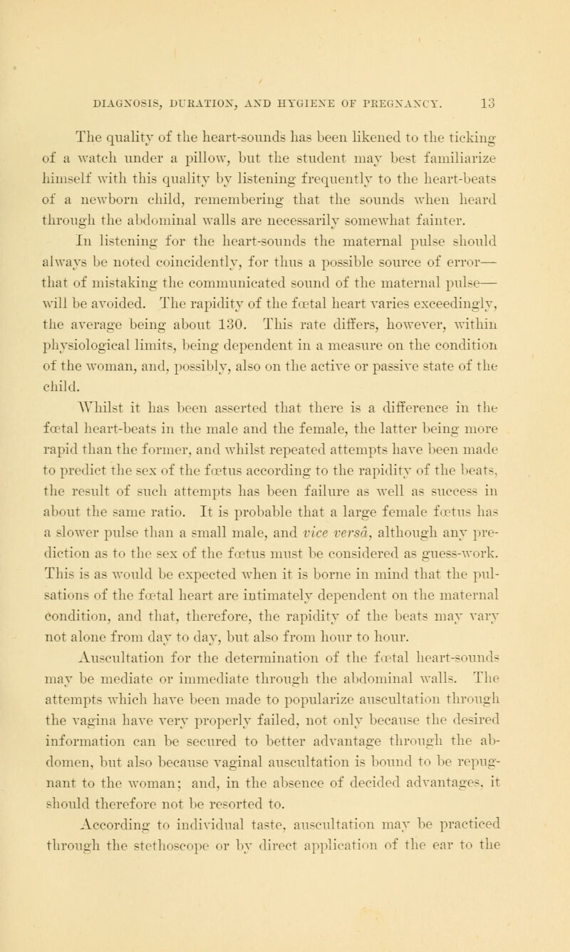 The quality of the heart-sounds has been likened to the ticking of a watch under a pillow, but the student may best familiarize himself with this quality by listening frequently to the heart-beats of a newborn child, remembering that the sounds when heard through the abdominal walls are necessarily somewhat fainter. In listening for the heart-sounds the maternal pulse should always be noted coincidently, for thus a possible source of error— that of mistaking the communicated sound of the maternal pulse— will be avoided. The rapidity of the foetal heart varies exceedingly, the average being about 130. This rate differs, however, within physiological limits, being dependent in a measure on the condition of the woman, and, possibly, also on the active or passive state of the child. Whilst it has been asserted that there is a difference in the foetal heart-beats in the male and the female, the latter being more rapid than the former, and whilst repeated attempts have been made to predict the sex of the foetus according to the rapidity of the beats, the result of such attempts has been failure as well as success in about the same ratio. It is probable that a large female foetus has a slower pulse than a small male, and vice versa, although any pre- diction as to the sex of the foetus must be considered as guess-work. This is as would be expected when it is borne in mind that the pul- sations of the foetal heart are intimately dependent on the maternal condition, and that, therefore, the rapidity of the beats may vary not alone from day to day, but also from hoiir to hour. Auscultation for the determination of the foetal heart-sounds may be mediate or immediate through the abdominal walls. The attempts which have been made to popularize auscultation through the vagina have very properly failed, not only because the desired information can be secured to better advantage through the ab- domen, but also because vaginal auscultation is bound to be repug- nant to the woman; and, in the absence of decided advantage-, it should therefore not be resorted to. According to individual taste, auscultation may be practiced through the stethoscope or by direct application of the ear to the