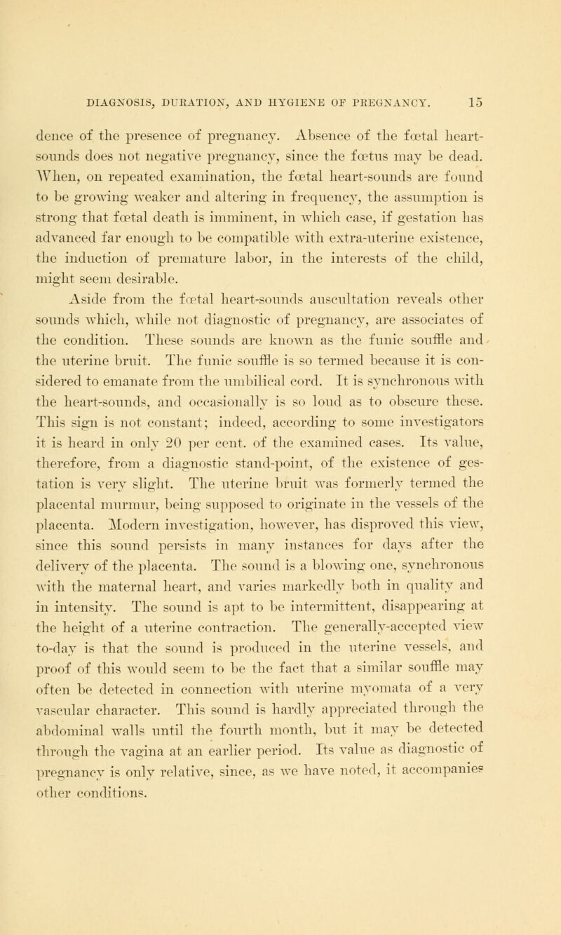 deuce of the presence of pregnancy. Absence of the foetal heart- somids does not negative pregnancy, since the foetus may be dead. When, on repeated examination, the foetal heart-sounds are found to be growing weaker and altering in frequency, the assumption is strong that foetal death is imminent, in which case, if gestation has advanced far enough to be compatible with extra-uterine existence, the induction of premature labor, in the interests of the child, might seem desirable. Aside from the foetal heart-sounds auscultation reveals other sounds which, while not diagnostic of pregnancy, are associates of the condition. These sounds are known as the funic souffle and the uterine bruit. The funic souffle is so termed because it is con- sidered to emanate from the umbilical cord. It is synchronous with the heart-sounds, and occasionally is so loud as to obscure these. This sign is not constant; indeed, according to some investigators it is heard in only 20 per cent, of the examined cases. Its value, therefore, from a diagnostic stand-point, of the existence of ges- tation is very slight. The uterine bruit was formerly termed the placental murmur, being supposed to originate in the vessels of the placenta. Modern investigation, however, has disproved this view, since this sound persists in many instances for days after the delivery of the placenta. The sound is a blowing one, synchronous with the maternal heart, and varies markedly both in quality and in intensity. The sound is apt to be intermittent, disappearing at the height of a uterine contraction. The generally-accepted view to-day is that the sound is produced in the uterine vessels, and proof of this would seem to be the fact that a similar souffle may often be detected in connection with uterine myomata of a very vascular character. This sound is hardly appreciated through the abdominal walls until the fourth month, but it may be detected through the vagina at an earlier period. Its value as diagnostic of pregnancy is only relative, since, as we have noted, it accompanies* other conditions.