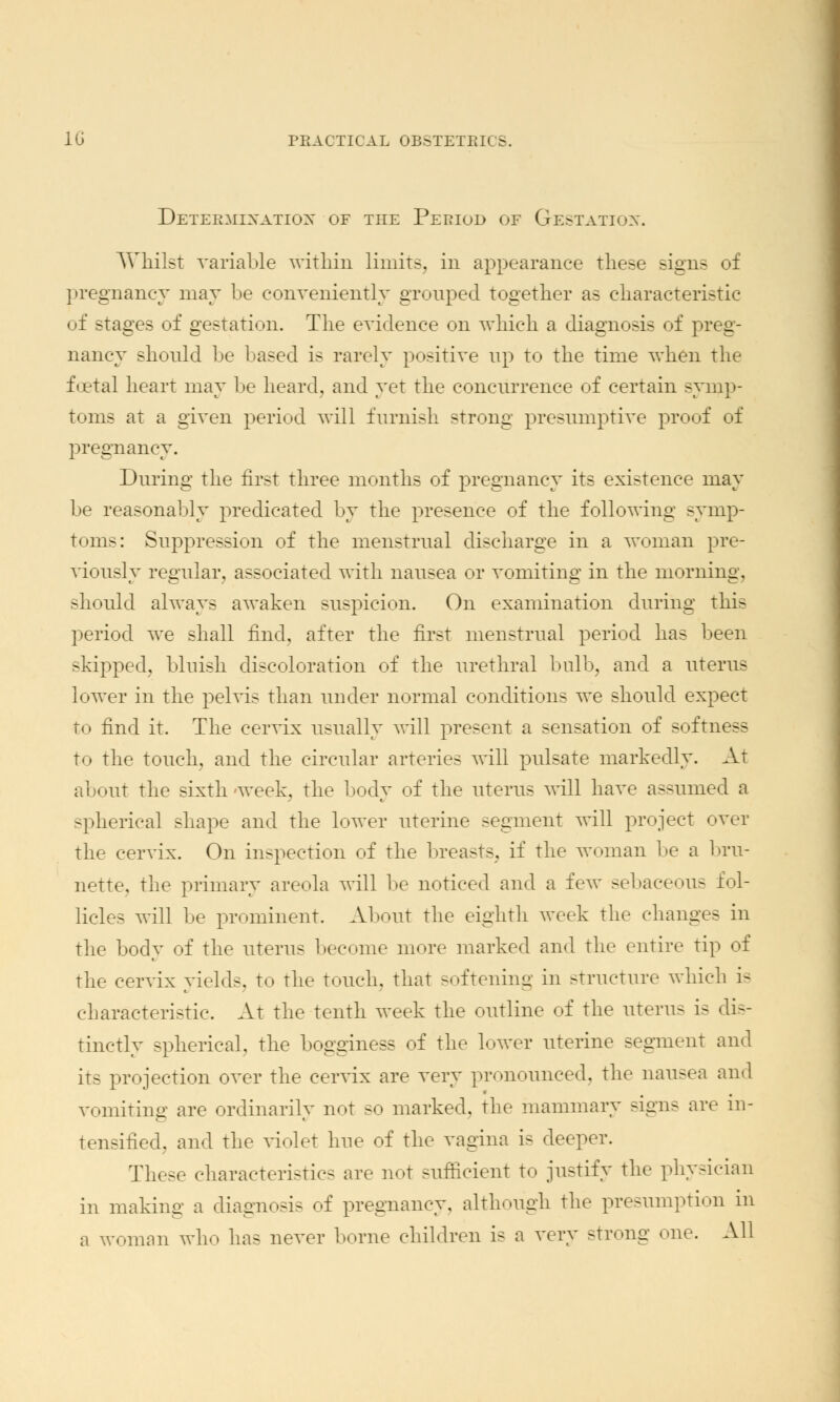 Determination of the Period of Gestation. Whilst variable within limits, in appearance these signs of pregnancy may be conveniently grouped together as characteristic of stages of gestation. The evidence on which a diagnosis of preg- nancy should be based is rarely positive up to the time when the foetal heart may be heard, and yet the concurrence of certain symp- toms at a given period will furnish strong presumptive proof of pregnancy. During the first three months of pregnancy its existence may be reasonably predicated by the presence of the following symp- toms: Suppression of the menstrual discharge in a woman pre- viously regular, associated with nausea or vomiting in the morning, should always awaken suspicion. On examination during this period we shall find, after the first menstrual period has been skipped, bluish discoloration of the urethral bull), and a uterus lower in the pelvis than under normal conditions we should expect to find it. The cervix usually will present a sensation of softness to the touch, and the circular arteries will pulsate markedly. At about the sixth -week, the body of the uterus will have assumed a spherical shape and the lower uterine segment will project over the cervix. On inspection of the breasts, if the woman be a bru- nette, the primary areola will be noticed and a few sebaceous fol- licles will be prominent. About the eighth week the changes in the body of the uterus become more marked and the entire tip of the cervix yields, to the touch, that softening in structure which i- characteristic. At the tenth week the outline of the uterus is dis- tinctly spherical, the bogginess of the lower uterine segment and its projection over the cervix are very pronounced, the nausea and vomiting are ordinarily not so marked, the mammary signs are in- tensified, and the violet hue of the vagina is deeper. These characteristics are not sufficient to justify the physician in making a diagnosis of pregnancy, although the presumption in a woman who has never borne children is a very strong one. All
