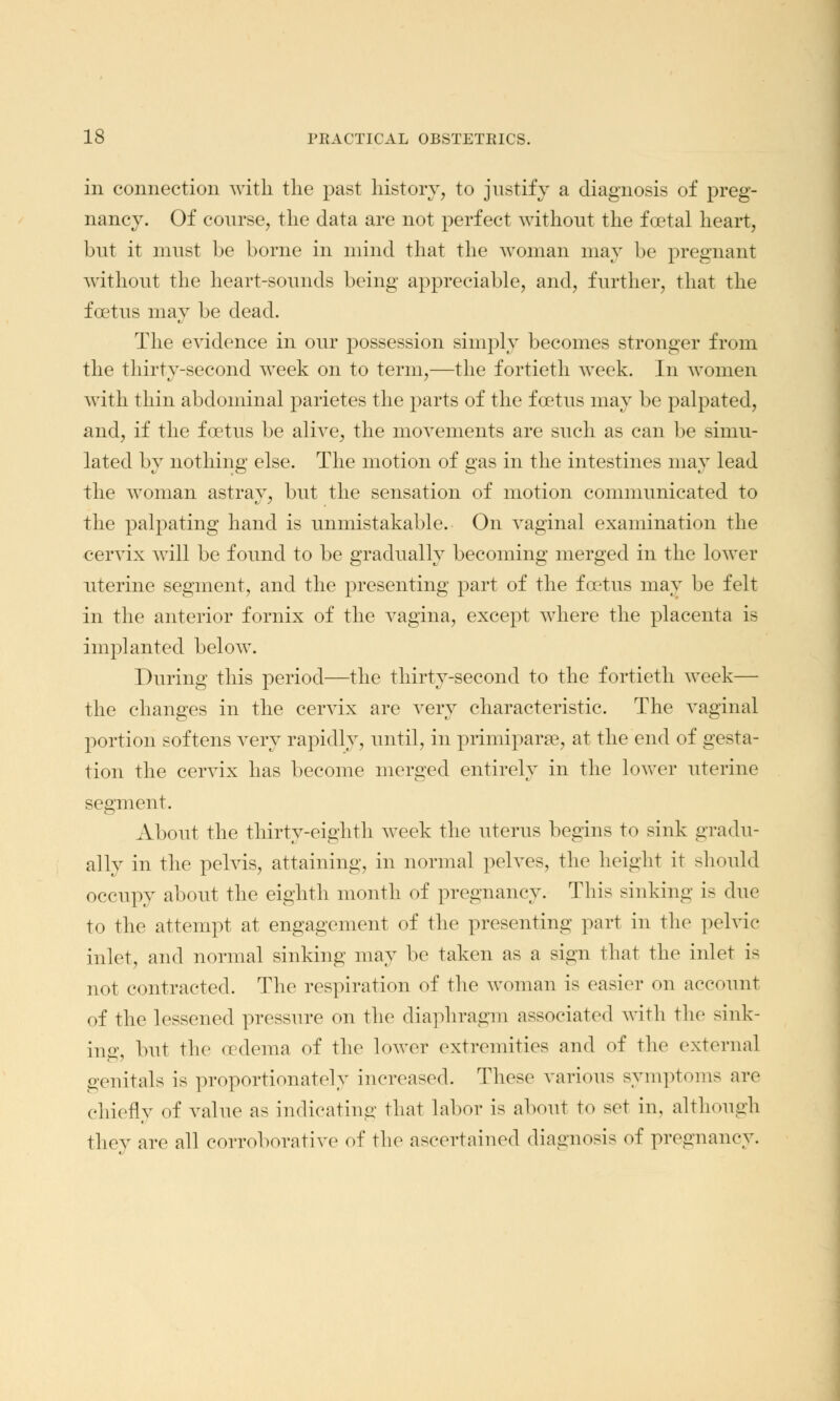 in connection with the past history, to justify a diagnosis of preg- nancy. Of course, the data are not perfect without the foetal heart, but it must be borne in mind that the woman may be pregnant without the heart-sounds being appreciable, and, further, that the foetus may be dead. The evidence in our possession simply becomes stronger from the thirty-second week on to term,—the fortieth week. In women with thin abdominal parietes the parts of the f cetus may be palpated, and, if the foetus be alive, the movements are such as can be simu- lated by nothing else. The motion of gas in the intestines may lead the woman astray, but the sensation of motion communicated to the palpating hand is unmistakable. On vaginal examination the cervix will be found to be gradually becoming merged in the lower uterine segment, and the presenting part of the foetus may be felt in the anterior fornix of the vagina, except where the placenta is implanted below. During this period—the thirty-second to the fortieth week— the changes in the cervix are very characteristic. The vaginal portion softens very rapidly, until, in primiparae, at the end of gesta- tion the cervix has become merged entirely in the lower uterine segment. About the thirty-eighth week the uterus begins to sink gradu- ally in the pelvis, attaining, in normal pelves, the height it should occupy about the eighth month of pregnancy. This sinking is due to the attempt at engagement of the presenting part in the pelvic inlet, and normal sinking may be taken as a sign that the inlet i< not contracted. The respiration of the woman is easier on account of the lessened pressure on the diaphragm associated with the sink- ing, but the oedema of the lower extremities and of the external genitals is proportionately increased. These various symptoms are chiefly of value as indicating that labor is about to set in, although they are all corroborative of the ascertained diagnosis of pregnancy.