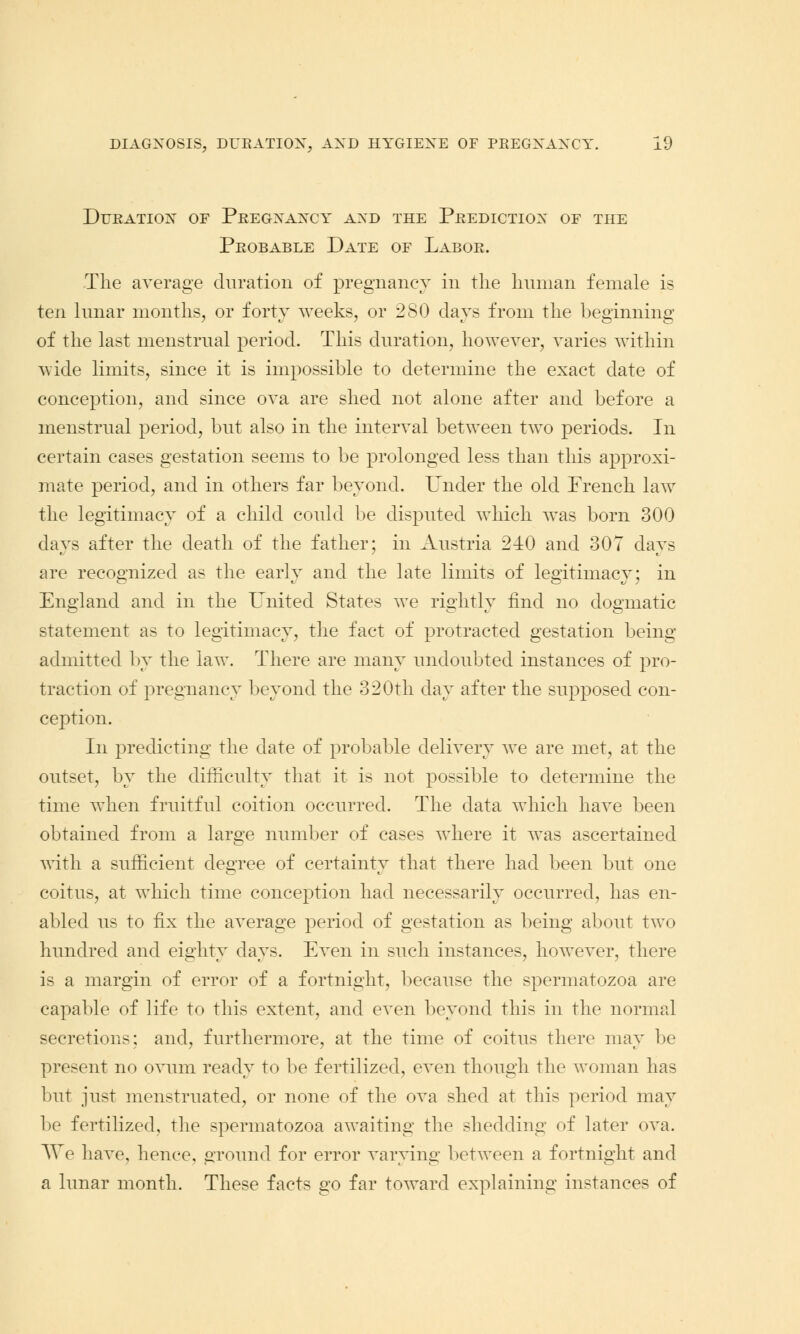 Duration of Pregnancy and the Prediction of the Probable Date of Labor. The average duration of pregnancy in the human female is ten lunar months, or forty weeks, or 2SO days from the beginning of the last menstrual period. This duration, however, varies within wide limits, since it is impossible to determine the exact date of conception, and since ova are shed not alone after and before a menstrual period, but also in the interval between two periods. In certain cases gestation seems to be prolonged less than this approxi- mate period, and in others far beyond. Under the old French law the legitimacy of a child could be disputed which was born 300 days after the death of the father; in Austria 240 and 307 days are recognized as the early and the late limits of legitimacy; in England and in the United States we rightly find no dogmatic statement as to legitimacy, the fact of protracted gestation being admitted by the law. There are many undoubted instances of pro- traction of pregnancy beyond the 320th day after the supposed con- ception. In predicting the date of probable delivery we are met, at the outset, by the difficulty that it is not possible to determine the time when fruitful coition occurred. The data which have been obtained from a large number of cases where it was ascertained with a sufficient degree of certainty that there had been but one coitus, at which time conception had necessarily occurred, has en- abled us to fix the average period of gestation as being about two hundred and eighty days. Even in such instances, however, there is a margin of error of a fortnight, because the spermatozoa are capable of life to this extent, and even beyond this in the normal secretions; and, furthermore, at the time of coitus there may be present no ovum ready to be fertilized, even though the woman has but just menstruated, or none of the ova shed at this period may be fertilized, the spermatozoa awaiting the shedding of later ova. We have, hence, ground for error varying between a fortnight and a lunar month. These facts go far toward explaining instances of