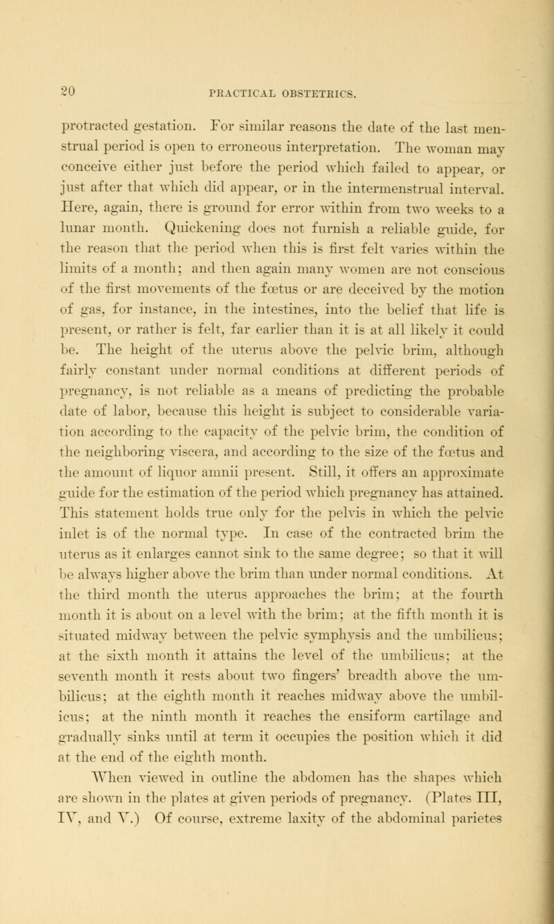 protracted gestation. For similar reasons the date of the last men- strual period is open to erroneous interpretation. The woman may conceive either just before the period which failed to appear, or just after that which did appear, or in the intermenstrual interval. Here, again, there is ground for error within from two weeks to a lunar month. Quickening does not furnish a reliable guide, for the reason that the period when this is first felt varies within the limits of a month; and then again many women are not conscious of the first movements of the foetus or are deceived by the motion of gas, for instance, in the intestines, into the belief that life is present, or rather is felt, far earlier than it is at all likely it could be. The height of the uterus above the pelvic brim, although fairly constant under normal conditions at different periods of pregnancy, is not reliable as a means of predicting the probable date of labor, because this height is subject to considerable varia- tion according to the capacity of the pelvic brim, the condition of the neighboring viscera, and according to the size of the foetus and the amount of liquor amnii present. Still, it offers an approximate guide for the estimation of the period which pregnancy has attained. This statement holds true only for the pelvis in which the pelvic inlet is of the normal type. In case of the contracted brim the uterus as it enlarges cannot sink to the same degree; so that it will be always higher above the brim than under normal conditions. At the third month the uterus approaches the brim; at the fourth month it is about on a level with the brim; at the fifth month it is situated midway between the pelvic symphysis and the umbilicus; at the sixth month it attains the level of the umbilicus: at the seventh month it rests about two fingers' breadth above the um- bilicus; at the eighth month it reaches midway above the umbil- icus; at the ninth month it reaches the ensiform cartilage and gradually sinks until at term it occupies the position which it did at the end of the eighth month. When viewed in outline the abdomen has the shapes which are shown in the plates at given periods of pregnancy. (Plates III, IV, and V.) Of course, extreme laxity of the abdominal parietes