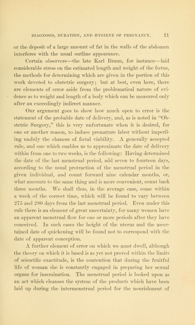 or the deposit of a large amount of fat in the walls of the abdomen interferes with the usual outline appearance. Certain observers—the late Karl Braun, for instance—laid considerable stress on the estimated length and weight of the foetus, the methods for determining which are given in the portion of this work devoted to obstetric surgery; but at best, even here, there are elements of error aside from the problematical nature of evi- dence as to weight and length of a body which can be measured only after an exceedingly indirect manner. Our argument goes to show how much open to error is the statement of the probable date of delivery, and, as is noted in  Ob- stetric Surgery, this is very unfortunate when it is desired, for one or another reason, to induce premature labor without imperil- ing unduly the chances of foetal viability. A generally accepted rule, and one which enables us to approximate the date of delivery within from one to two weeks, is the following: Having determined the date of the last menstrual period, acid seven to fourteen days, according to the usual protraction of the menstrual period in the given individual, and count forward nine calendar months, or, what amounts to the same thing and is more convenient, count back three months. We shall thus, in the average case, come within a week of the correct time, which will be found to vary between 275 and 280 days from the last menstrual period. Even under this rule there is an element of great uncertainty, for many women have an apparent menstrual flow for one or more periods after they have conceived. In such cases the height of the uterus and the ascer- tained date of quickening will be found not to correspond with the date of apparent conception. A further element of error on which we must dwell, although the theory on which it is based is as yet not proved within the limits of scientific exactitude, is the contention that during the fruitful life of woman she is constantly engaged in preparing her sexual organs for insemination. The menstrual period is looked upon as an act which cleanses the system of the products which have been laid up during the intermenstrual period for the nourishment of