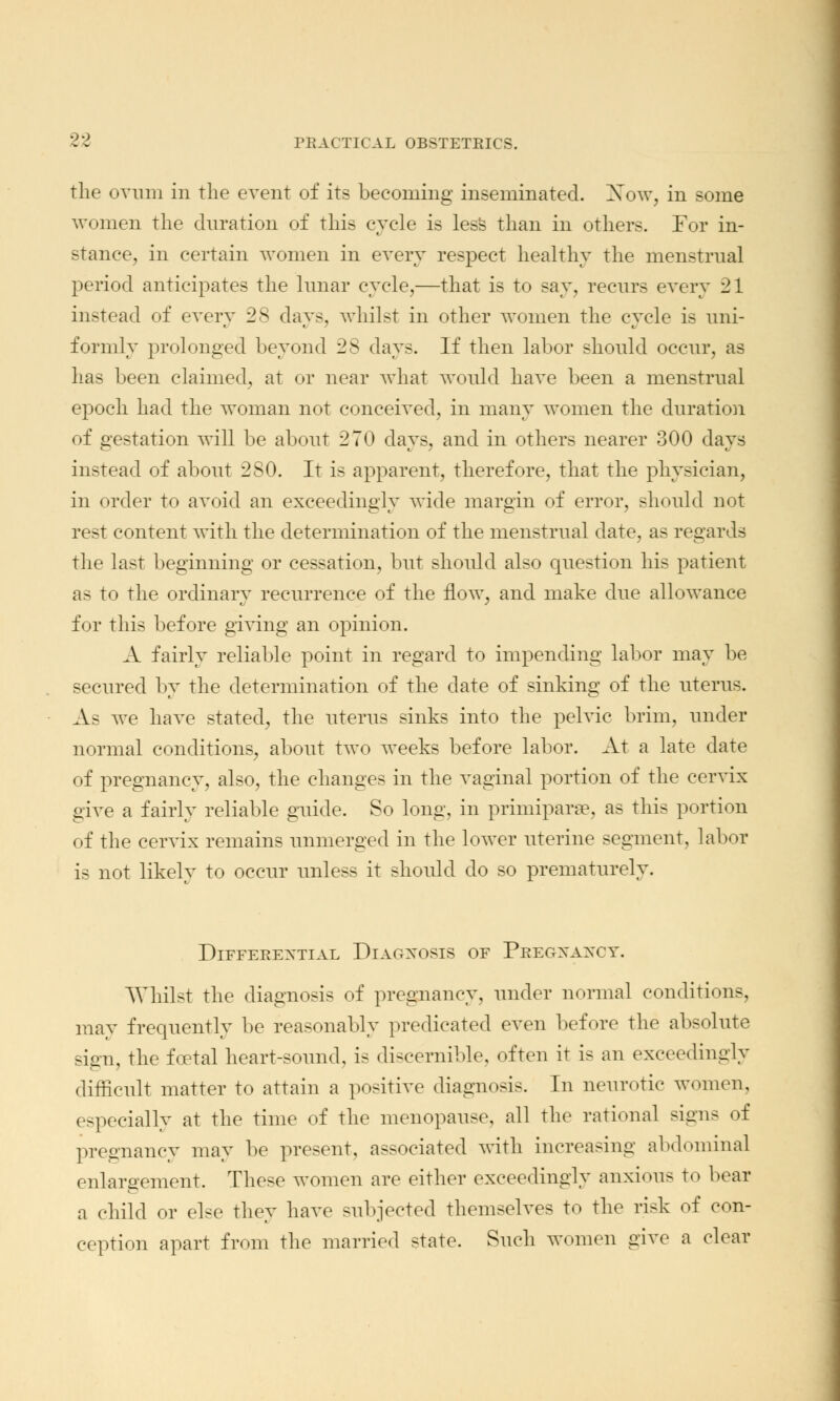 the ovum in the event of its becoming inseminated. Xow, in some women the duration of this cycle is less than in others. For in- stance, in certain women in every respect healthy the menstrual period anticipates the lunar cycle,—that is to say, recurs every 21 instead of every 28 clays, whilst in other women the cycle is uni- formly prolonged beyond 28 days. If then labor should occur, as has been claimed, at or near what would have been a menstrual epoch had the woman not conceived, in many women the duration of gestation will be about 270 days, and in others nearer 300 days instead of about 280. It is apparent, therefore, that the physician, in order to avoid an exceedingly wide margin of error, should not rest content with the determination of the menstrual date, as regards the last beginning or cessation, but should also question his patient as to the ordinary recurrence of the flow, and make due allowance for this before giving an opinion. A fairly reliable point in regard to impending labor may be secured by the determination of the date of sinking of the uterus. As we have stated, the uterus sinks into the pelvic brim, under normal conditions, about two weeks before labor. At a late date of pregnancy, also, the changes in the vaginal portion of the cervix give a fairly reliable guide. So long, in primiparse, as this portion of the cervix remains unmerged in the lower uterine segment, labor is not likely to occur unless it should do so prematurely. Differential Diagnosis or Pregxaxcy. Whilst the diagnosis of pregnancy, under normal conditions, may frequently be reasonably predicated even before the absolute sign, the foetal heart-sound, is discernible, often it is an exceedingly difficult matter to attain a positive diagnosis. In neurotic women, especially at the time of the menopause, all the rational signs of pregnancy may be present, associated with increasing abdominal enlargement. These women are either exceedingly anxious to boar a child or else they have subjected themselves to the risk of con- ception apart from the married state. Such women give a clear