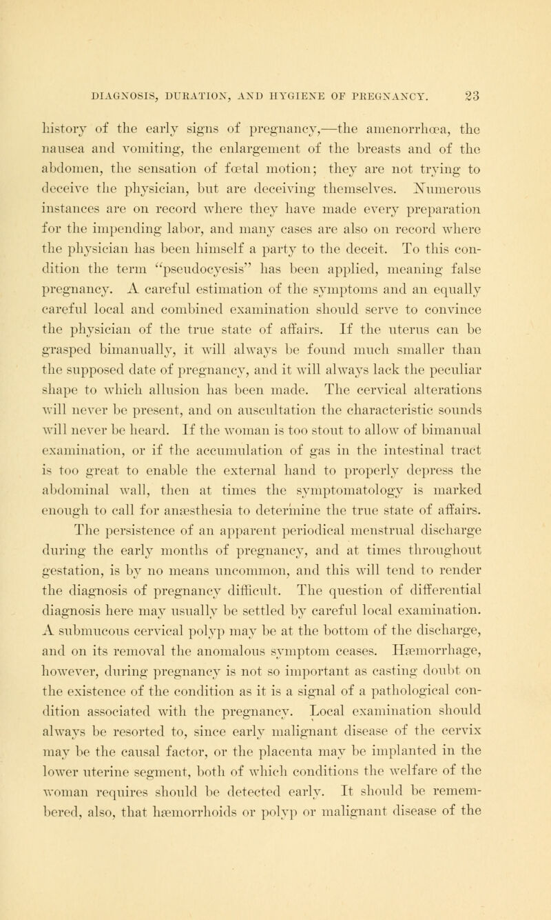 history of the early signs of pregnancy,—the amenorrhea, the nausea and vomiting, the enlargement of the breasts and of the abdomen, the sensation of foetal motion; they are not trying to deceive the physician, but are deceiving themselves. Numerous instances are on record where they have made every preparation for the impending labor, and many cases are also on record where the physician has been himself a party to the deceit. To this con- dition the term psendocyesis has been applied, meaning false pregnancy. A careful estimation of the symptoms and an equally careful local and combined examination should serve to convince the physician of the true state of affairs. If the uterus can be grasped bimannally, it will always be found much smaller than the supposed date of pregnancy, and it will always lack the peculiar shape to which allusion has been made. The cervical alterations will never be present, and on auscultation the characteristic sounds will never be heard. If the woman is too stout to allow of bimanual examination, or if the accumulation of gas in the intestinal tract is too great to enable the external hand to properly depress the abdominal wall, then at times the symptomatology is marked enough to call for anaesthesia to determine the true state of affairs. The persistence of an apparent periodical menstrual discharge during the early months of pregnancy, and at times throughout gestation, is by no means uncommon, and this will tend to render the diagnosis of pregnancy difficult. The question of differential diagnosis here may usually be settled by careful local examination. A submucous cervical polyp may be at the bottom of the discharge, and on its removal the anomalous symptom ceases. Haemorrhage, however, during pregnancy is not so important as casting doubt on the existence of the condition as it is a signal of a pathological con- dition associated with the pregnancy. Local examination should always be resorted to, since early malignant disease of the cervix may be the causal factor, or the placenta may be implanted in the lower uterine segment, both of which conditions the welfare of the woman requires should be detected early. It should be remem- bered, also, that haemorrhoids or polyp or malignant disease of the