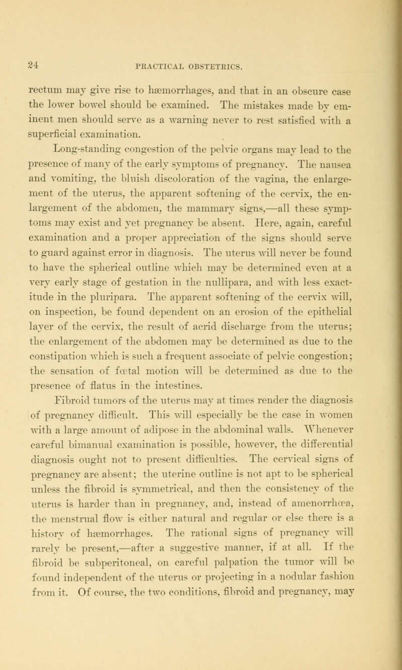 rectum may give rise to haemorrhages, and that in an obscure case the lower bowel should be examined. The mistakes made by em- inent men should serve as a warning never to rest satisfied with a superficial examination. Long-standing congestion of the pelvic organs may lead to the presence of many of the early symptoms of pregnancy. The nausea and vomiting, the bluish discoloration of the vagina, the enlarge- ment of the uterus, the apparent softening of the cervix, the en- largement of the abdomen, the mammary signs,—all these symp- toms may exist and yet pregnancy be absent. Here, again, careful examination and a proper appreciation of the signs should serve to guard against error in diagnosis. The uterus will never be found to have the spherical outline which may be determined even at a very early stage of gestation in the nullipara, and with less exact- itude in the pluripara. The apparent softening of the cervix will, on inspection, be found dependent on an erosion of the epithelial layer of the cervix, the result of acrid discharge from the uterus; the enlargement of the abdomen may be determined as due to the constipation which is such a frequent associate of pelvic congestion; the sensation of foetal motion will be determined as due to the presence of flatus in the intestines. Fibroid tumors of the uterus may at times render the diagnosis of pregnancy difficult. This will especially be the case in women with a large amount of adipose in the abdominal walls. Whenever careful bimanual examination is possible, however, the differentia] diagnosis ought not to present difficulties. The cervical signs of pregnancy are absent; the uterine outline is not apt to be spherical unless the fibroid is symmetrical, and then the consistency of the uterus is harder than in pregnancy, and. instead of amenorrhoea, the menstrual flow is either natural and regular or else there is a history of haemorrhages. The rational signs of pregnancy will rarely be present,—after a suggestive manner, if at all. If the fibroid be subperitoneal, on careful palpation the tumor will be found independent of the uterus or projecting in a nodular fashion from it. Of course, the two conditions, fibroid and pregnancy, may