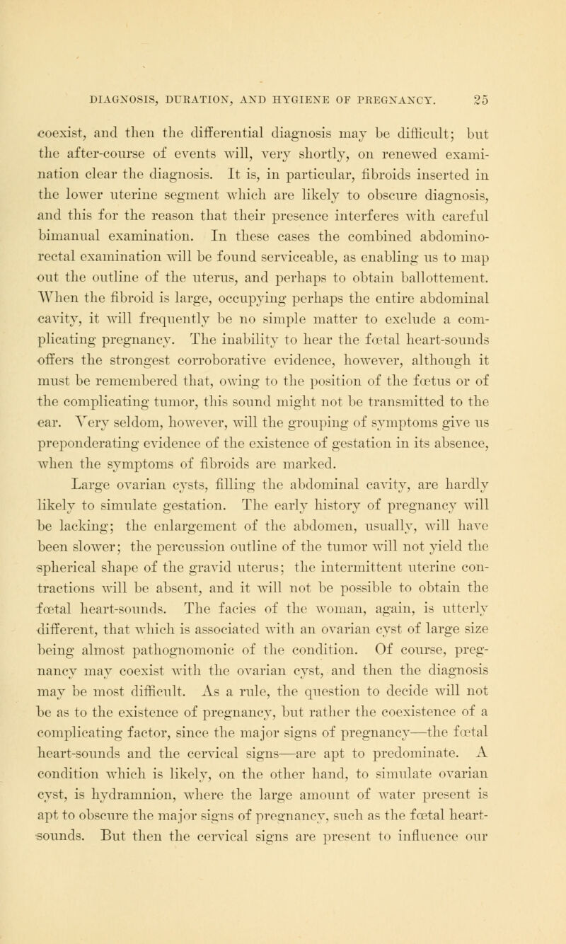 coexist, and then the differential diagnosis may be difficult; but the after-course of events will, very shortly, on renewed exami- nation clear the diagnosis. It is, in particular, fibroids inserted in the lower uterine segment which are likely to obscure diagnosis, and this for the reason that their presence interferes with careful bimanual examination. In these cases the combined abdomino- rectal examination will be found serviceable, as enabling us to map out the outline of the uterus, and perhaps to obtain ballottement. When the fibroid is large, occupying perhaps the entire abdominal cavity, it will frequently be no simple matter to exclude a com- plicating pregnancy. The inability to hear the foetal heart-sounds offers the strongest corroborative evidence, however, although it must be remembered that, owing to the position of the foetus or of the complicating tumor, this sound might not be transmitted to the ear. Very seldom, howeATer, will the grouping of symptoms give us preponderating evidence of the existence of gestation in its absence, when the symptoms of fibroids are marked. Large ovarian cysts, filling the abdominal cavity, are hardly likely to simulate gestation. The early history of pregnancy will be lacking; the enlargement of the abdomen, usually, will have been slower; the percussion outline of the tumor will not yield the •spherical shape of the gravid uterus: the intermittent uterine con- tractions will be absent, and it will not be possible to obtain the foetal heart-sounds. The facies of the woman, again, is utterly different, that which is associated with an ovarian cyst of large size being almost pathognomonic of the condition. Of course, preg- nancy may coexist with the ovarian cyst, and then the diagnosis may be most difficult. As a rule, the question to decide will not he as to the existence of pregnancy, but rather the coexistence of a complicating factor, since the major signs of pregnancy—the foetal heart-sounds and the cervical signs—are apt to predominate. A condition which is likely, on the other hand, to simulate ovarian cyst, is hydramnion, where the large amount of water present is apt to obscure the major signs of pregnancy, such as the foetal heart- sounds. But then the cervical signs are present to influence our