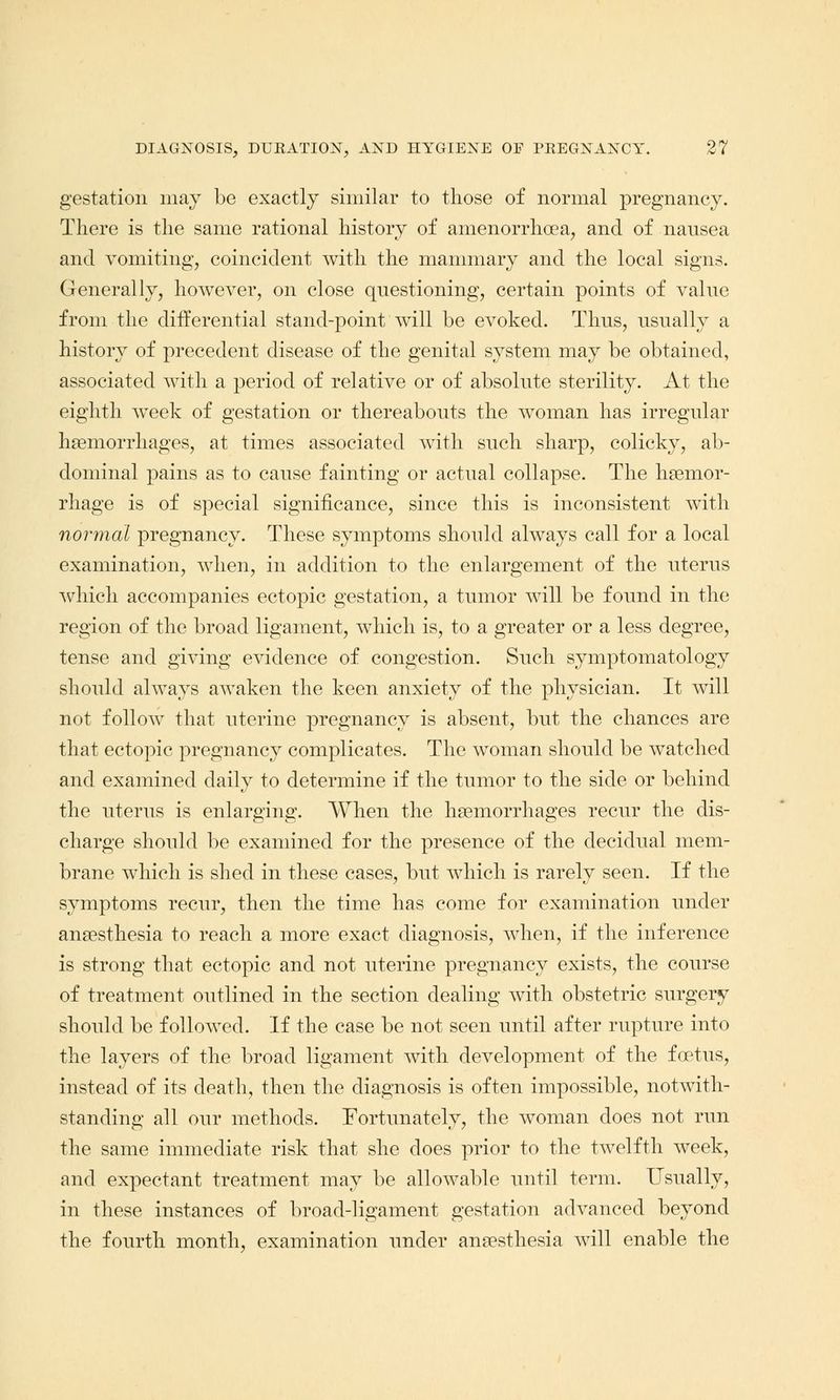 gestation may be exactly similar to those of normal pregnancy. There is the same rational history of amenorrhoea, and of nausea and vomiting, coincident with the mammary and the local signs. Generally, however, on close questioning, certain points of value from the differential stand-point will be evoked. Thus, usually a history of precedent disease of the genital system may be obtained, associated with a period of relative or of absolute sterility. At the eighth week of gestation or thereabouts the woman has irregular haemorrhages, at times associated with such sharp, colicky, ab- dominal pains as to cause fainting or actual collapse. The haemor- rhage is of special significance, since this is inconsistent with normal pregnancy. These symptoms should always call for a local examination, when, in addition to the enlargement of the uterus which accompanies ectopic gestation, a tumor will be found in the region of the broad ligament, which is, to a greater or a less degree, tense and giving evidence of congestion. Such symptomatology should always awaken the keen anxiety of the physician. It will not follow that uterine pregnancy is absent, but the chances are that ectopic pregnancy complicates. The woman should be watched and examined daily to determine if the tumor to the side or behind the uterus is enlarging. When the haemorrhages recur the dis- charge should be examined for the presence of the decidual mem- brane which is shed in these cases, but which is rarely seen. If the symptoms recur, then the time has come for examination under anaesthesia to reach a more exact diagnosis, when, if the inference is strong that ectopic and not uterine pregnancy exists, the course of treatment outlined in the section dealing with obstetric surgery should be followed. If the case be not seen until after rupture into the layers of the broad ligament with development of the foetus, instead of its death, then the diagnosis is often impossible, notwith- standing all our methods. Fortunately, the woman does not run the same immediate risk that she does prior to the twelfth week, and expectant treatment may be allowable until term. Usually, in these instances of broad-ligament gestation advanced beyond the fourth month, examination under anaesthesia will enable the